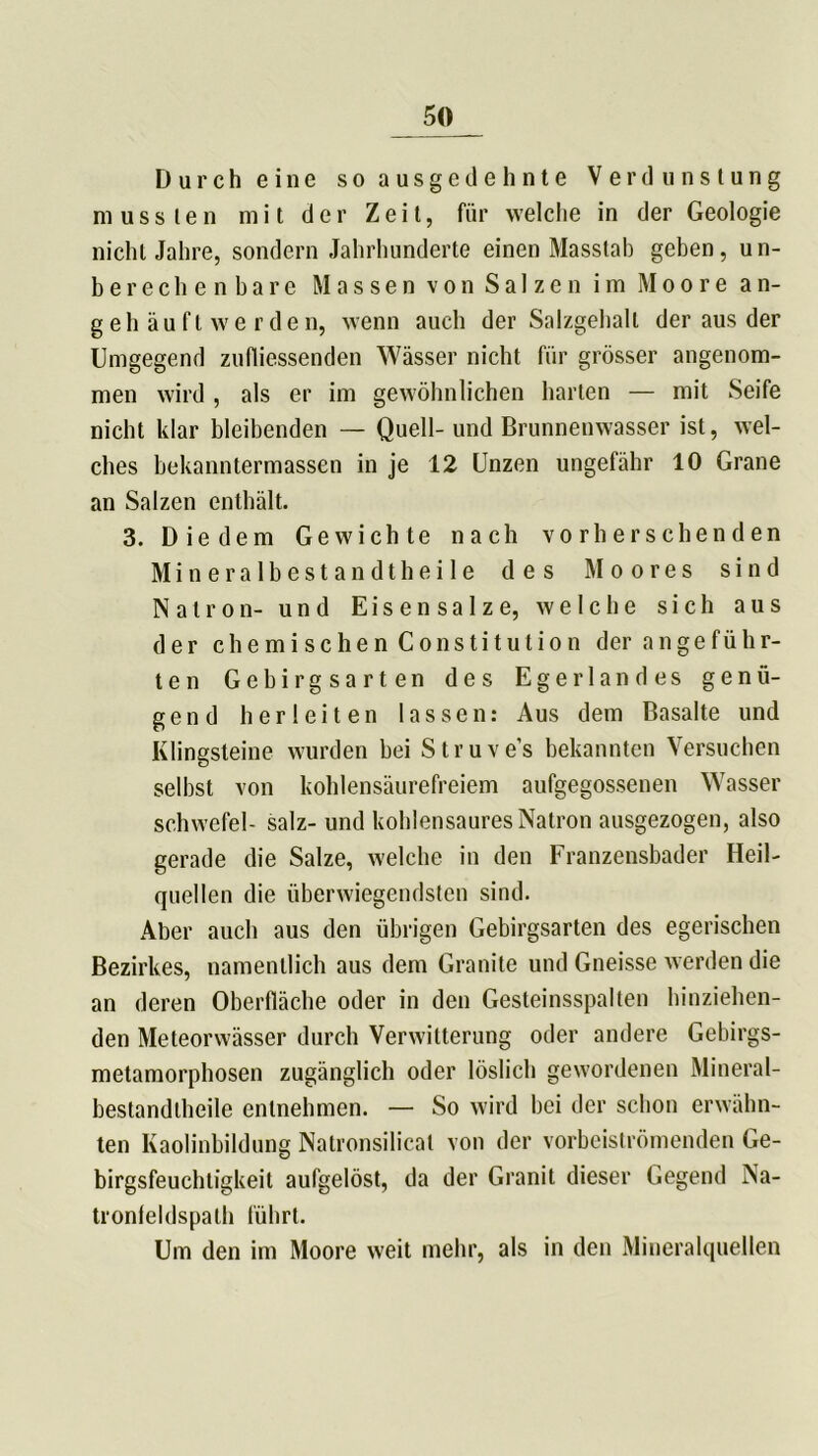 Durch eine so ausgedehnte Verdunstung mussten mit der Zeit, für welche in der Geologie nicht Jahre, sondern Jahrhunderte einen Masstab geben, un- berechenbare Massen von Salzen im Moore an- geh äu fl we r den, wenn auch der Salzgehalt der aus der Umgegend zufliessenden Wässer nicht für grösser angenom- men wird , als er im gewöhnlichen harten — mit Seife nicht klar bleibenden — Quell- und Brunnenwasser ist, wel- ches bekanntermassen in je 12 Unzen ungefähr 10 Grane an Salzen enthält. 3. Diedern Gewichte nach vo rherschenden Mineralbestandtheile des Moores sind Natron- und Eisensalze, welche sich aus der chemischen Constitution der angeführ- ten Gebirgsarten des Egerlandes genü- gend herleiten lassen: Aus dem Basalte und Klingsteine wurden bei Struve’s bekannten Versuchen selbst von kohlensäurefreiem aufgegossenen Wasser Schwefel- salz- und kohlensaures Natron ausgezogen, also gerade die Salze, welche in den Franzensbader Heil- quellen die überwiegendsten sind. Aber auch aus den übrigen Gebirgsarten des egerischen Bezirkes, namentlich aus dem Granite und Gneisse werden die an deren Oberfläche oder in den Gesteinsspalten hinziehen- den Meteorwässer durch Verwitterung oder andere Gebirgs- metamorphosen zugänglich oder löslich gewordenen Mineral- bestandtheile entnehmen. — So wird bei der schon erwähn- ten Kaolinbildung Natronsilicat von der vorbeiströmenden Ge- birgsfeuchtigkeil aufgelöst, da der Granit dieser Gegend Na- tronfeldspath führt. Um den im Moore weit mehr, als in den Mineralquellen