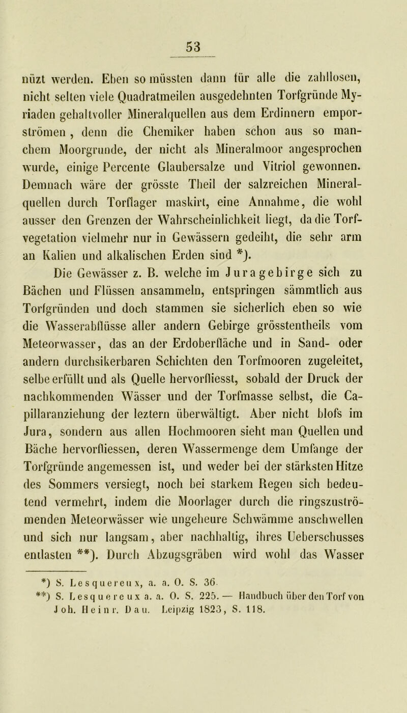 nüzt werden. Eben so müssten dann tür alle die zahllosen, nicht selten viele Quadratmeilen ausgedehnten Torfgründe My- riaden gehaltvoller Mineralquellen aus dem Erdinnern empor- strömen , denn die Chemiker haben schon aus so man- chem Moorgrunde, der nicht als Mineralmoor angesprochen wurde, einige Percenle Glaubersalze und Vitriol gewonnen. Demnach wäre der grösste Theil der salzreichen Mineral- quellen durch Torflager maskirt, eine Annahme, die wohl ausser den Grenzen der Wahrscheinlichkeit liegt, da die Torf- vegetation vielmehr nur in Gewässern gedeiht, die sehr arm an Kalien und alkalischen Erden sind *). Die Gewässer z. B. welche im Juragebirge sich zu Bächen und Flüssen ansammeln, entspringen sämmtlich aus Torfgründen und doch stammen sie sicherlich eben so wie die Wasserabflüsse aller andern Gebirge grösstentheils vom Meteorwasser, das an der Erdoberfläche und in Sand- oder andern durchsikerbaren Schichten den Torfmooren zugeleitet, selbe erfüllt und als Quelle hervorfliesst, sobald der Druck der nachkommenden Wässer und der Torfmasse selbst, die Ca- pillaranziehung der leztern überwältigt. Aber nicht blofs im Jura, sondern aus allen Hochmooren sieht man Quellen und Bäche hervorfliessen, deren Wassermenge dem Umfange der Torfgründe angemessen ist, und weder bei der stärksten Hitze des Sommers versiegt, noch bei starkem Hegen sich bedeu- tend vermehrt, indem die Moorlager durch die ringszuströ- menden Meteorwässer wie ungeheure Schwämme anschwellen und sich nur langsam, aber nachhaltig, ihres Überschusses entlasten **). Durch Abzugsgräben wird wohl das Wasser *) S. Le s q uereu x, a. a. 0. S. 36. **) S. Lesquere ux a. a. 0. S. 225.— Handbuch über den Torf von Job. Heinr. Dan. Leipzig 1823, S. 118.