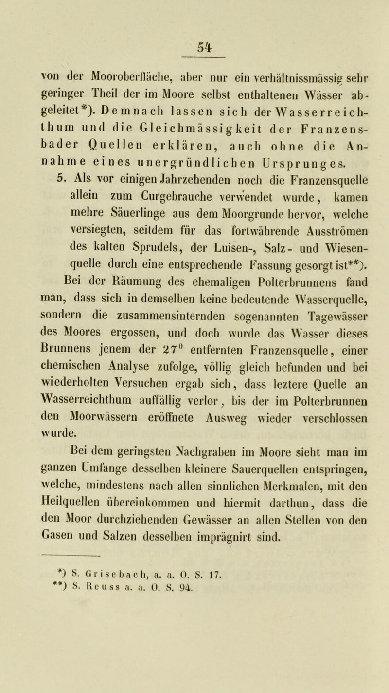 5^ von der Moorobertläche, aber nur ein verhältnissmässig sehr geringer Theil der im Moore selbst enthaltenen Wässer ab- geleitet *). D e m n a ch lassen sich der Wasserre ich- l h um und die Gleichmässigkeit der Franzens- bader Quellen erklären, auch ohne die An- nahme eines unergründlichen Ursprunges. 5. Als vor einigen Jahrzehenden noch die Franzensquelle allein zum Curgebrauche verwendet wurde, kamen mehre Säuerlinge aus dem Moorgrunde hervor, welche versiegten, seitdem für das fortwährende Ausströmen des kalten Sprudels, der Luisen-, Salz- und Wiesen- quelle durch eine entsprechende Fassung gesorgt ist**). Bei der Räumung des ehemaligen Polterbrunnens fand man, dass sich in demselben keine bedeutende Wasserquelle, sondern die zusammensinternden sogenannten Tagewässer des Moores ergossen, und doch wurde das Wasser dieses Brunnens jenem der 27 entfernten Franzensquelle, einer chemischen Analyse zufolge, völlig gleich befunden und bei wiederholten Versuchen ergab sich, dass leztere Quelle an Wasserreichthum auffällig verlor, bis der im Pollerbrunnen den Moorwässern eröffnele Ausweg wieder verschlossen wurde. Bei dem geringsten Nachgraben im Moore sieht man im ganzen Umfange desselben kleinere Sauerquellen entspringen, welche, mindestens nach allen sinnlichen Merkmalen, mit den Heilquellen Übereinkommen und hiermit darthun, dass die den Moor durchziehenden Gewässer an allen Stellen von den Gasen und Salzen desselben imprägnirt sind. *) S. G r i s e b a c h, a. a. 0. S. 17. **) S. Reu ss a. a. 0. S. 94.