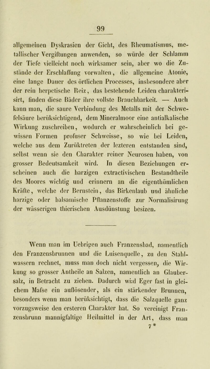 allgemeinen Dyskrasicn der Gicht, des Rheumatismus, me- tallischer Vergiftungen anwenden, so würde der Schlamm der Tiefe vielleicht noch wirksamer sein, aber wo die Zu- stände der Erschlaffung vorwallen, die allgemeine Atonie, eine lange Dauer des örtlichen Processes, insbesondere aber der rein herpetische Reiz, das bestehende Leiden charakteri- sirt, finden diese Bäder ihre vollste Brauchbarkeit. — Auch kann man, die saure Verbindung des Metalls mit der Schwe- felsäure berüksichtigend, dem Mineralmoor eine anlialkalische Wirkung zuschreiben, wodurch er wahrscheinlich bei ge- wissen Formen profuser Schweisse, so wie bei Leiden, welche aus dem Zuriiktreten der lezteren entstanden sind, selbst wenn sie den Charakter reiner Neurosen haben, von grosser Bedeutsamkeit wird. In diesen Beziehungen er- scheinen auch die harzigen extractivischen Bestandteile des Moores wichtig und erinnern an die eigentümlichen Kräfte, welche der Bernstein, das Birkenlaub und ähnliche harzige oder balsamische Pfianzenstoffe zur Normalisirung der wässerigen tierischen Ausdünstung besizen. Wenn man im Uebrigen auch Franzensbad, namentlich den Franzensbrunnen und die Luisenquelle, zu den Stahl- wassern rechnet, muss man doch nicht vergessen, die Wir- kung so grosser Anteile an Salzen, namentlich an Glauber- salz, in Betracht zu ziehen. Dadurch wi:d Eger fast in glei- chem Mafse ein aufiösender, als ein stärkender Brunnen, besonders wenn man berüksiehtigt, dass die Salzquelle ganz vorzugsweise den ersteren Charakter hat. So vereinigt Fran- zensbrunn mannigfaltige Heilmittel in der Art, dass man 7*