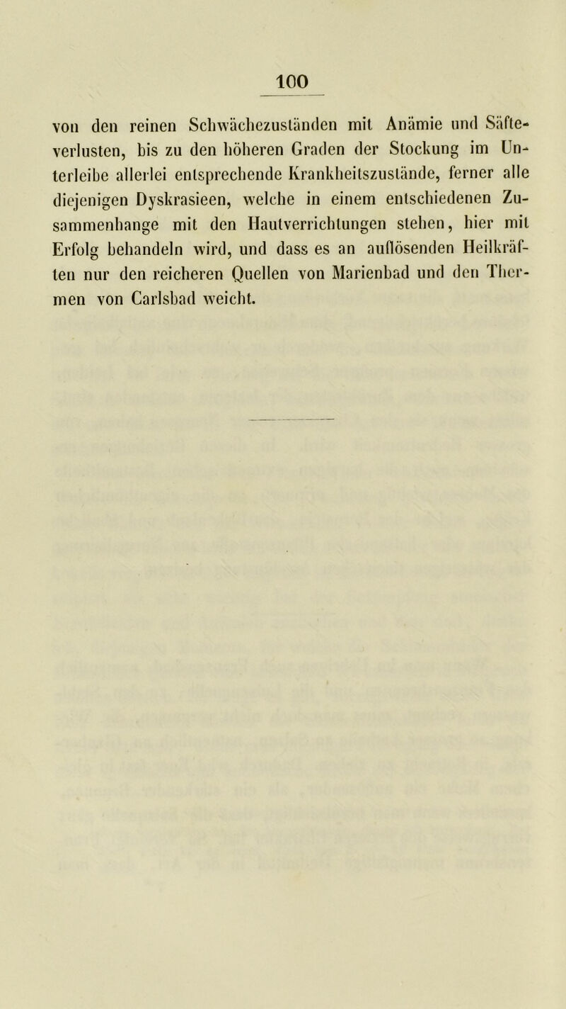 von den reinen Schwächezusländen mit Anämie und Säfte- verlusten, bis zu den höheren Graden der Stockung im Un- terleihe allerlei entsprechende Ivrankheitszuslände, ferner alle diejenigen Dyskrasieen, welche in einem entschiedenen Zu- sammenhänge mit den Hautverrichlungen stehen, hier mit Erfolg behandeln wird, und dass es an aufiösenden Heilkräf- ten nur den reicheren Quellen von Marienbad und den Ther- men von Carlsbad weicht.