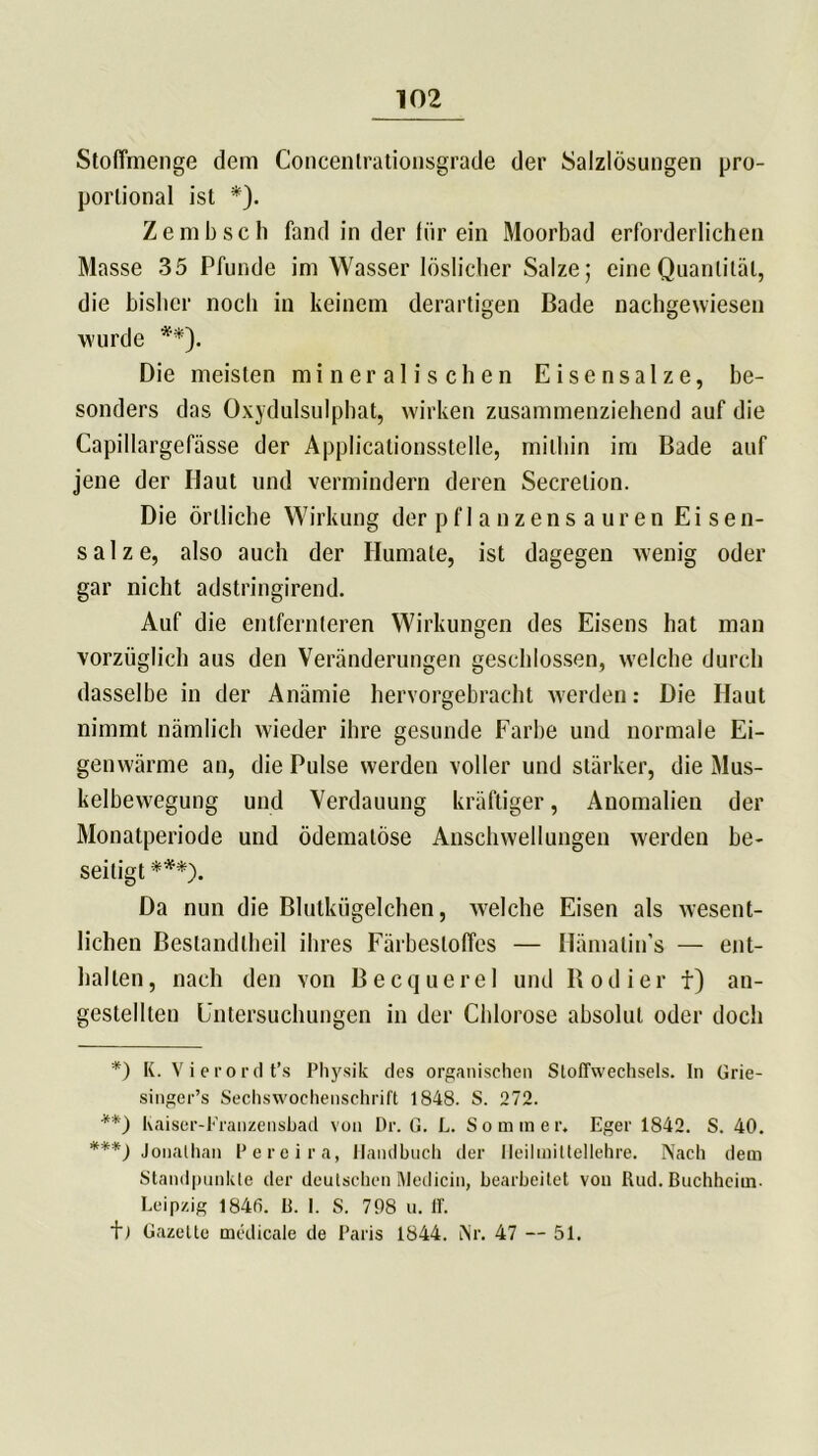 Stoffmenge dem Concentrationsgrade der Salzlösungen pro- porlional ist *). Zembscli fand in der für ein Moorbad erforderlichen Masse 35 Pfunde im Wasser löslicher Salze; eine Quantität, die bisher noch in keinem derartigen Bade nachgewiesen wurde **). Die meisten mineralischen Eisensalze, be- sonders das Oxydulsulpbat, wirken zusammenziehend auf die Capillargefässe der Applicationsstelle, mithin im Bade auf jene der Haut und vermindern deren Secrelion. Die örtliche Wirkung der p f 1 a uzen s a ur en Eisen- salze, also auch der Humate, ist dagegen wenig oder gar nicht adstringirend. Auf die entfernteren Wirkungen des Eisens hat man vorzüglich aus den Veränderungen geschlossen, welche durch dasselbe in der Anämie hervorgebracht werden: Die Haut nimmt nämlich wieder ihre gesunde Farbe und normale Ei- genwärme an, die Pulse werden voller und stärker, die Mus- kelbewegung und Verdauung kräftiger, Anomalien der Monatperiode und ödemalöse Anschwellungen werden be- seitigt ***). Da nun die Blutkügelchen, welche Eisen als wesent- lichen Bestandlheil ihres Färbeslolfes — Hämalin’s — ent- halten, nach den von Becquerel und Bodier f) an- gestellten Untersuchungen in der Chlorose absolut oder doch *) K. Vierordt’s Physik des organischen Stoffwechsels. In Grie- singer’s Sechswochenschrift 1848. S. 272. **) haiser-Eranzensbad von Dr. G. L. Sommer. Eger 1842. S. 40. ***) Jonathan Perei ra, Handbuch der Heilmitteltehre. Nach dem Standpunkte der deutschen Medicin, bearbeitet von Itud. Buchheim. Leipzig 1840. B. I. S. 708 u. ff. t) Gazette medicale de Paris 1844. Nr. 47 — 51.