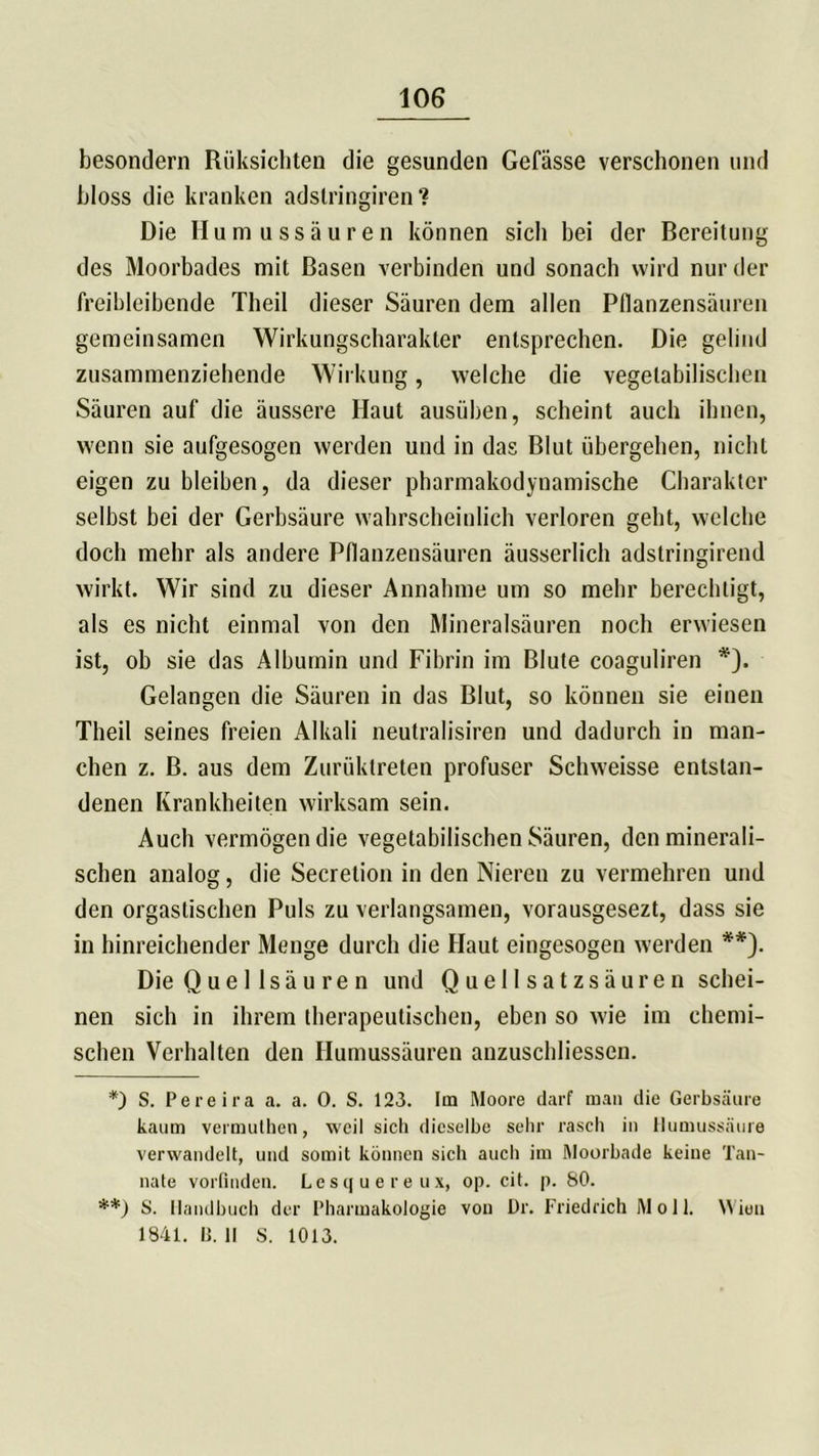 besondern Rüksichten die gesunden Gefässe verschonen und bloss die kranken adslringiren ? Die Humussäuren können sich bei der Bereitung des Moorbades mit Rasen verbinden und sonach wird nur der freibleibende Theil dieser Säuren dem allen Pflanzensäuren gemeinsamen Wirkungscharakter entsprechen. Die gelind zusammenziehende Wirkung, welche die vegetabilischen Säuren auf die äussere Haut ausüben, scheint auch ihnen, wenn sie aufgesogen werden und in das Blut übergehen, nicht eigen zu bleiben, da dieser pharmakodynamische Charakter selbst bei der Gerbsäure wahrscheinlich verloren geht, welche doch mehr als andere Pflanzensäuren äusserlich adstringirend wirkt. Wir sind zu dieser Annahme um so mehr berechtigt, als es nicht einmal von den Mineralsäuren noch erwiesen ist, ob sie das Albumin und Fibrin im Blute coaguliren *). Gelangen die Säuren in das Blut, so können sie einen Theil seines freien Alkali neutralisiren und dadurch in man- chen z. ß. aus dem Zurüktreten profuser Schweisse entstan- denen Krankheiten wirksam sein. Auch vermögen die vegetabilischen Säuren, den minerali- schen analog, die Secretion in den Nieren zu vermehren und den orgastischen Puls zu verlangsamen, vorausgesezt, dass sie in hinreichender Menge durch die Haut eingesogen werden **). Die Quel Isäuren und Quellsatzsäuren schei- nen sich in ihrem therapeutischen, eben so wie im chemi- schen Verhalten den Humussäuren anzuschliessen. *) S. Pereira a. a. 0. S. 123. Im Moore darf man die Gerbsäure kaum vermuthen, weil sich dieselbe sehr rasch in Humussäure verwandelt, und somit können sich auch im Moorbade keine Tan- nate vorfinden. Lesquereux, op. cit. p. 80. **) S. Handbuch der Pharmakologie von Dr. Friedrich M o 11. Wien 1841. 11. 11 S. 1013.