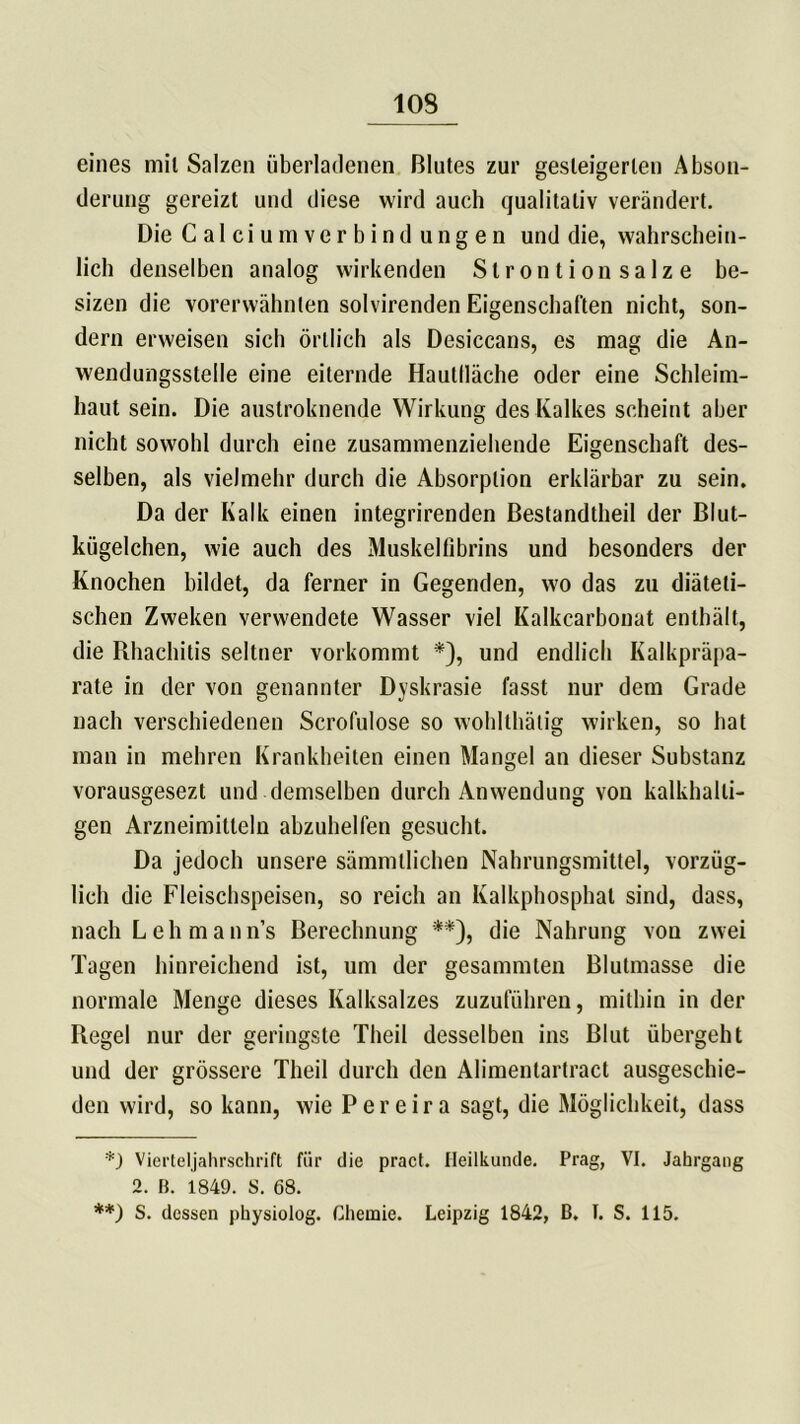 eines mil Salzen überladenen Blutes zur gesteigerten Abson- derung gereizt und diese wird auch qualitativ verändert. Die Calciumverbind ungen und die, wahrschein- lich denselben analog wirkenden Strontion salze be- sizen die vorerwähnten solvirenden Eigenschaften nicht, son- dern erweisen sich örtlich als Desiccans, es mag die An- wendungsstelle eine eiternde Hautlläche oder eine Schleim- haut sein. Die austroknende Wirkung des Kalkes scheint aber nicht sowohl durch eine zusammenziehende Eigenschaft des- selben, als vielmehr durch die Absorption erklärbar zu sein. Da der Kalk einen integrirenden Bestandtheil der Blut- kügelchen, wie auch des Muskelfibrins und besonders der Knochen bildet, da ferner in Gegenden, wo das zu diäteti- schen Zweken verwendete Wasser viel Kalkcarbonat enthält, die Rhachitis seltner vorkommt *), und endlich Kalkpräpa- rate in der von genannter Dyskrasie fasst nur dem Grade nach verschiedenen Scrofulose so wohlthätig wirken, so hat man in mehren Krankheiten einen Mangel an dieser Substanz vorausgesezt und demselben durch Anwendung von kalkhalti- gen Arzneimitteln abzuhelfen gesucht. Da jedoch unsere sämmtlichen Nahrungsmittel, vorzüg- lich die Fleischspeisen, so reich an Kalkphosphat sind, dass, nach Lehman n’s Berechnung **), die Nahrung vou zwei Tagen hinreichend ist, um der gesammten Blutmasse die normale Menge dieses Kalksalzes zuzuführen, mithin in der Regel nur der geringste Theil desselben ins Blut übergeht und der grössere Theil durch den Alimenlarlract ausgeschie- den wird, so kann, wie Pereira sagt, die Möglichkeit, dass Vierteljahrschrift für die pract. Heilkunde. Prag, VI. Jahrgang 2. B. 1849. S. 68. **) S. dessen physiolog. Chemie. Leipzig 1842, B. I. S. 115.