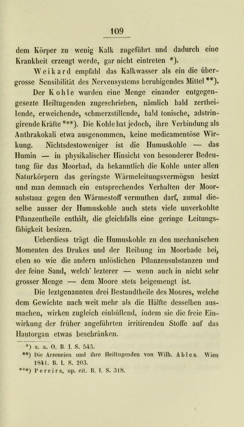 dem Körper zu wenig Kalk zugeführt und dadurch eine Krankheit erzeugt werde, gar nicht eintreten *). Weikard empfahl das Ivalkvvasser als ein die üher- grosse Sensibilität des Nervensystems beruhigendes Mittel **). Der Kohle wurden eine Menge einander entgegen- gesezte Heiltugenden zugeschrieben, nämlich bald zerlhei- lende, erweichende, schmerzstillende, bald tonische, adstrin- girende Kräfte ***). Die Kohle hat jedoch, ihre Verbindung als Anthrakokali etwa ausgenommen, keine medicamentöse Wir- kung. Nichtsdestoweniger ist die Humuskohle — das Humin — in physikalischer Hinsicht von besonderer Bedeu- tung für das Moorbad, da bekanntlich die Kohle unter allen Naturkörpern das geringste Wärmeleilungsvermögsn besizt und man demnach ein entsprechendes Verhalten der Moor- substanz gegen den Wärmestoff vermuthen darf, zumal die- selbe ausser der Humuskohle auch stets viele unverkoldte Pflanzentheile enthält, die gleichfalls eine geringe Leitungs- fähigkeit besizen. Ueberdiess trägt die Humuskohle zu den mechanischen Momenten des Drukes und der Reibung im Moorbade bei, eben so wie die andern unlöslichen PÜanzensubstanzen und der feine Sand, welch’ lezterer — wenn auch in nicht sehr grosser Menge — dem Moore stets beigemengt ist. Die leztgenannten drei Bestandlbeile des Moores, welche dem Gewichte nach weit mehr als die Hälfte desselben aus- macben, wirken zugleich einhüllend, indem sie die freie Ein- wirkung der früher angeführten irritirenden Stoffe auf das Hautorgan etwas beschränken. *) a. a. 0. B. I. S. 543. **) Die Arzeneien und ihre Heillugenden von Wilh. Abi es. Wien 1841. B. I. S. 203. ***) B ereira, op. eil. B. I. S. 318.