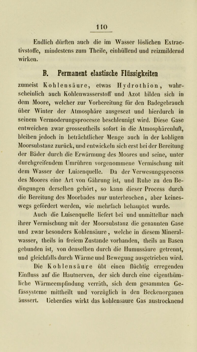 Endlich dürften auch die im Wasser löslichen Exlrac- livstoffe, mindestens zum Theile, einhüllend und reizmildernd wirken. B. Permanent elastische Flüssigkeiten zumeist Kohlensäure, etwas Hydrothion , wahr- scheinlich auch Kohlenwasserstoff und Azot bilden sich in dem Moore, welcher zur Vorbereitung für den ßadegebrauch über Winter der Atmosphäre ausgesezt und hierdurch in seinem Vermoderungsprocesse beschleunigt wird. Diese Gase entweichen zwar grossentheils sofort in die Atmosphärenluft, bleiben jedoch in beträchtlicher Menge auch in der kohligen Moorsubstanz zurück, und entwickeln sich erst bei der Bereitung der Bäder durch die Erwärmung des Moores und seine, unter durchgreifendem Umrühren vorgenommene Vermischung mit dem Wasser der Euisenquelle. Da der Verwesungsprocess des Moores eine Art von Gährung ist, und Buhe zu den Be- dingungen derselben gebürt, so kann dieser Process durch die Bereitung des Moorbades nur unterbrochen, aber keines- wegs gefördert werden, wie mehrfach behauptet wurde. Auch die Luisenquelle liefert bei und unmittelbar nach ihrer Vermischung mit der Moorsubstanz die genannten Gase und zwar besonders Kohlensäure, welche in diesem Mineral- wasser, theils in freiem Zustande vorhanden, theils an Basen gebunden ist, von denselben durch die Humussäure getrennt, und gleichfalls durch Wärme und Bewegung ausgetrieben wird. Die Kohlensäure übt einen flüchtig erregenden Einfluss auf die Hautnerven, der sich durch eine eigentüm- liche Wärmeempfindung verräth, sich dem gesammten Ge- fässysteme mittheilt und vorzüglich in den Beckenorganen äusscrt. IJeberdies wirkt das kohlensaure Gas austrocknend