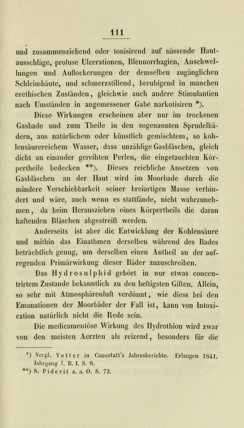 und zusammenziehend oder lonisirend auf nässende Haut- ausschläge, proluse Ulcerationen, Blennorrhagien, Anschwel- lungen und Auflockerungen der demselben zugänglichen Schleimhäute, und schmerzstillend, beruhigend in manchen erelhischen Zuständen, gleichwie auch andere Stimulantien nach Umständen in angemessener Gabe narkolisiren *). Diese Wirkungen erscheinen aber nur im trockenen Gashade und zum Theile in den sogenannten Sprudelbä- dern, aus natürlichem oder künstlich gemischtem, so koh- lensäurereichem Wasser, dass unzählige Gasbläschen, gleich dicht an einander gereihten Perlen, die eingetauchten Kör- perlheile bedecken **). Dieses reichliche Ansetzen von Gasbläschen an der Haut wird im Moorbade durch die mindere Verschiebbarkeit seiner breiartigen Masse verhin- dert und wäre, auch wenn es stattfände, nicht wahrzuneh- men , da beim Herausziehen eines Körpertheils die daran haftenden Bläschen abgestreift werden. Anderseits ist aber die Entwicklung der Kohlensäure und mithin das Einathmen derselben während des Bades beträchtlich genug, um derselben einen Antheil an der auf- regenden Primärwirkung dieser Bäder zuzuschreiben. Das Hydrosulphid gehört in nur etwas concen- trirtem Zustande bekanntlich zu den heftigsten Giften. Allein, so sehr mit Atmosphärenlufl verdünnt, wie diess bei den Emanationen der Moorbäder der Fall ist, kann von Intoxi- cation natürlich nicht die Bede sein. Die medicamenlöse Wirkung des Hydrothion wird zwar von den meisten Aerzten als reizend, besonders für die *) Vergl. Vetter in Cannstatt’s Jahresberichte. Erlangen 1841. Jahrgang I. B. I. S. 8. **) S. Pidcrit a. a. 0. S. 72.