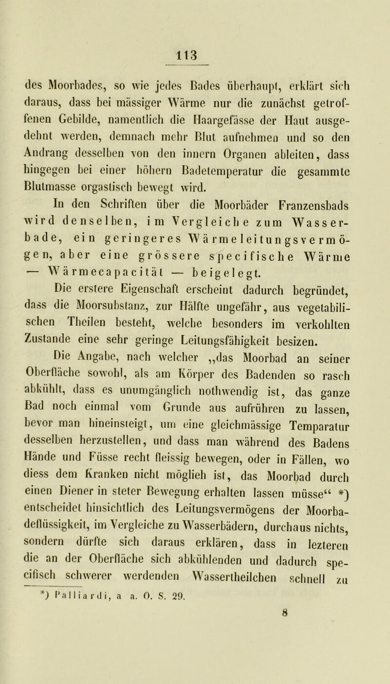 des Moorbades, so wie jedes Bades überhaupt, erklärt sich daraus, dass bei massiger Wärme nur die zunächst getrof- fenen Gebilde, namentlich die Haargefässe der Haut ausge- dehnt werden, demnach mehr Blut aufnehmen und so den Andrang desselben von den innern Organen ableiten, dass hingegen bei einer hohem Badetemperatur die gesammtc Blutmasse orgastisch bewegt wird. In den Schriften über die Moorbäder Franzensbads wird d e n s e 1 be n, im Vergleiche zum Wasser- bade, ein geringeres Wärmeleitungsvermö- gen, aber eine grössere specifische Wärme — Wärmecap acitäl — b e i g e 1 e g t. Die erstere Eigenschaft erscheint dadurch begründet, dass die Moorsubstanz, zur Hälfte ungefähr, aus vegetabili- schen Theilen besteht, welche besonders im verkohlten Zustande eine sehr geringe Leitungsfähigkeit besizen. Die Angabe, nach welcher „das Moorbad an seiner Oberfläche sowohl, als am Körper des Badenden so rasch abkühlt, dass es unumgänglich nothwendig ist, das ganze Bad noch einmal vom Grunde aus aufrühren zu lassen, bevor man hineinsieigt, um eine gleichmässige Temparatur desselben herzustellen, und dass man während des Badens Hände und Füsse recht fleissig bewegen, oder in Fällen, wo diess dem Kranken nicht möglieh ist, das Moorbad durch einen Diener in steter Bewegung erhalten lassen müsse“ *) entscheidet hinsichtlich des Leitungsvermögens der Moorba- deflüssigkeit, im Vergleiche zu Wasserbädern, durchaus nichts, sondern dürfte sich daraus erklären, dass in lezteren die an der Oberfläche sich abkühlenden und dadurch spe- cifisch schwerer werdenden Wassertheilchen schnell zu *) P a i 1 i a r d i, a a. 0. S. 29. 8