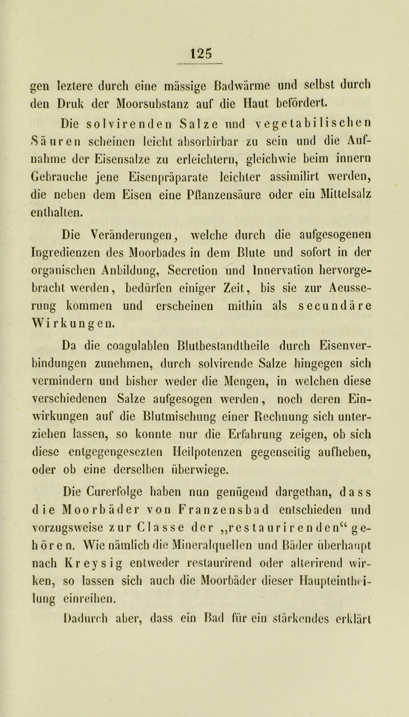 gen Ieztere durch eine massige Badwärme und selbst durch den Druk der Moorsubstanz auf die Haut befördert. Die solvirenden Salze und vegetabilischen Säuren scheinen leicht absorbirbar zu sein und die Auf- nahme der Eisensalze zu erleichtern, gleichwie beim innern Gebrauche jene Eisenpräparate leichter assimilirt werden, die neben dem Eisen eine Pflanzensäure oder ein Miltelsalz enthalten. Die Veränderungen, welche durch die aufgesogenen Ingredienzen des Moorbades in dem Blute und sofort in der organischen Anbildung, Secrelion und Innervation hervorge- bracht werden, bedürfen einiger Zeit, bis sie zur Aeusse- rung kommen und erscheinen mithin als secundäre Wirkungen. Da die coagulablen Blutbestandthcile durch Eisenver- bindungen zunehmen, durch solvirende Salze hingegen sich vermindern und bisher weder die Mengen, in welchen diese verschiedenen Salze aufgesogen werden, noch deren Ein- wirkungen auf die Blutmischung einer Rechnung sich unter- ziehen lassen, so konnte nur die Erfahrung zeigen, ob sich diese entgegengesezten Heilpotenzen gegenseitig aufheben, oder ob eine derselben überwiege. Die Curerfolge haben nun genügend dargethan, dass die Moorbäder von Franzensbad entschieden und vorzugsweise zur Classe der „r e s t a u r i r enden“ ge- hören. Wie nämlich die Mineralquellen und Bäder überhaupt nach Kreysig entweder restaurirend oder alterirend wir- ken, so lassen sich auch die Moorbäder dieser Haupteintbci- lung einreihen. Dadurch aber, dass ein Bad für ein stärkendes erklärt