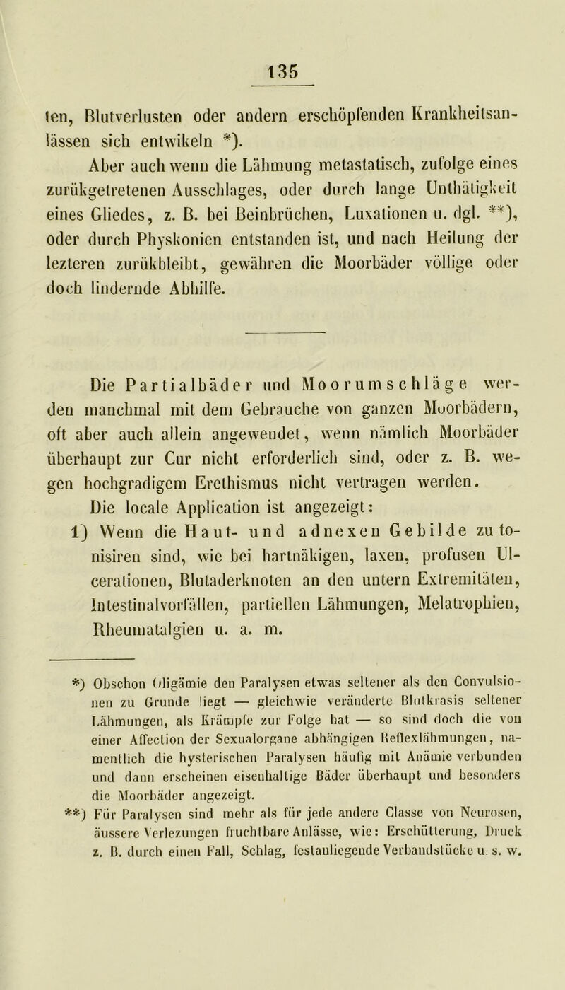 len, Blutverlusten oder andern erschöpfenden Krankheilsan- lässen sich entwikeln *). Aber auch wenn die Lähmung metastatisch, zufolge eines zuriikgetretenen Ausschlages, oder durch lange Unlhätigkeit eines Gliedes, z. B. bei Beinbrüchen, Luxationen u. dgl. **), oder durch Physkonien entstanden ist, und nach Heilung der lezteren zurükbleibt, gewähren die Moorbäder völlige oder doch lindernde Abhilfe. Die Partialbäder und Moorumschläge wer- den manchmal mit dem Gebrauche von ganzen Moorbädern, oft aber auch allein angewendet, wenn nämlich Moorbäder überhaupt zur Cur nicht erforderlich sind, oder z. B. we- gen hochgradigem Erethismus nicht vertragen werden. Die locale Application ist angezeigt: 1) Wenn die Haut- und adnexen Gebilde zu to- nisiren sind, wie bei harlnäkigen, laxen, profusen Ll- ceralionen, Blutaderknoten an den untern Extremitäten, Intestinal Vorfällen, partiellen Lähmungen, Melatrophien, Rheumatalgien u. a. m. *) Obschon Oligämie den Paralysen etwas seltener als den Convulsio- nen zu Grunde liegt — gleichwie veränderte ßlutkrasis seltener Lähmungen, als Krämpfe zur Folge hat — so sind doch die von einer Affection der Sexualorgane abhängigen Reflexlähmungen, na- mentlich die hysterischen Paralysen häufig mit Anämie verbunden und dann erscheinen eisenhaltige Bäder überhaupt und besonders die Moorbäder angezeigt. **) Für Paralysen sind mehr als für jede andere Gasse von Neurosen, äussere Verlezungen fruchtbare Anlässe, wie: Erschütterung, Druck z. B. durch einen Fall, Schlag, feslauliegende Verbaudslücke u. s. w.