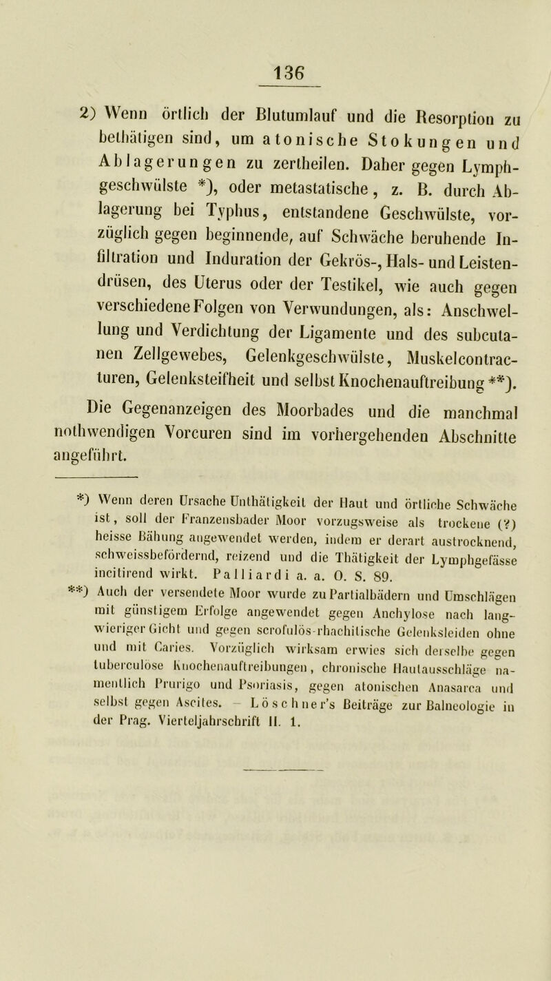 2) Wenn örtlich der Blutumlauf und die Resorption zu betätigen sind, um a tonische Stokungen und Ablagerungen zu zerlheilen. Daher gegen Lymph- geschwülste *), oder metastatische, z. B. durch Ab- lagerung hei Typhus, entstandene Geschwülste, vor- züglich gegen beginnende, auf Schwäche beruhende In- filtration und Induration der Gekrös-, Hals- und Leisten- dtiisen, des Uterus oder der Testikel, wie auch gegen verschiedene Folgen von Verwundungen, als: Anschwel- lung und Verdichtung der Ligamente und des subcula- nen Zellgewebes, Gelenkgeschwülste, Muskelcontrac- turen, Gelenksteifheit und selbst Knochenauftreibung**). Die Gegenanzeigen des Moorbades und die manchmal nothwendigen Vorcuren sind im vorhergehenden Abschnitte angeführt. *) Wenn deren Ursache Untätigkeit der Haut und örtliche Schwäche ist, soll der Franzensbader Moor vorzugsweise als trockene (V) heisse Bähung angewendet werden, indem er derart austrocknend, sch weissbefördernd, reizend und die Thätigkeit der Lymphgefässe incitirend wirkt. Palliardi a. a. 0. S. 89. **) Auch der versendete Moor wurde zu Partialbädern und Umschlägen mit günstigem Erfolge angewendet gegen Anchylose nach lang- wieriger Gicht und gegen scrofulös-rhachilische Gelenksleiden ohne und mit Caries. Vorzüglich wirksam erwies sich derselbe gegen tuberculöse Knochenauftreibungen, chronische tlautausschläge na- mentlich Prurigo und Psoriasis, gegen atonischen Anasarca und selbst gegen Ascites. - Lösch ne r’s Beiträge zur Balneologie in der Prag. Vierteljahrschrift II. 1.