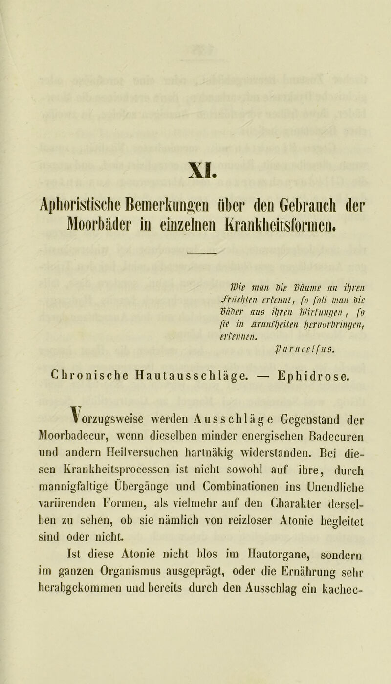 XI. Aphoristische Bemerkungen über den Gebrauch der Moorbäder in einzelnen Krankheitsformen. Wie man 'Oie ‘Bäume an ifjren friictjten ertennt, fo fall man Oie BitOer aus iljren Wirtungen, fo fie in ärant'ljeiten i) er nur bringen, ertennen. paracelfus. Chronische Hautausschläge. — Ephidrose. \orzugsweise werden Ausschläge Gegenstand der Moorbadecur, wenn dieselben minder energischen Badecuren und andern Heilversuchen hartnäkig widerstanden. Bei die- sen Krankheitsprocessen ist nicht sowohl auf ihre, durch mannigfaltige Übergänge und Combinationen ins Unendliche variirenden Formen, als vielmehr auf den Charakter dersel- ben zu sehen, ob sie nämlich von reizloser Atonie begleitet sind oder nicht. Ist diese Atonie nicht blos im Hautorgane, sondern im ganzen Organismus ausgeprägt, oder die Ernährung sehr herabgekommen und bereits durch den Ausschlag ein kachec-