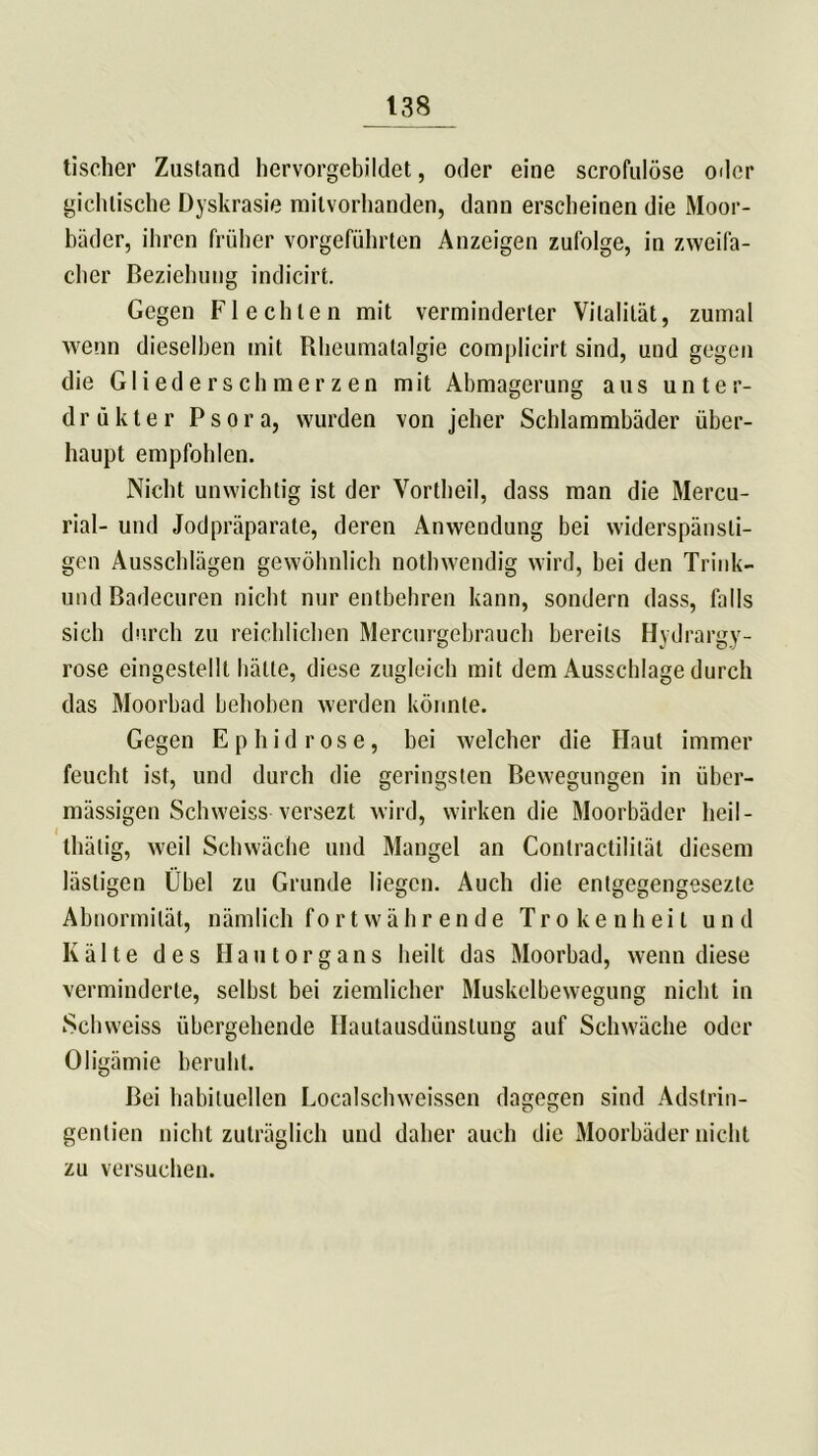 tischer Zustand hervorgebildet, oder eine scrofulöse oder gichtische Dyskrasie milvorhanden, dann erscheinen die Moor- bäder, ihren früher vorgeführten Anzeigen zufolge, in zweifa- cher Beziehung indicirt. Gegen Flechten mit verminderter Vitalität, zumal wenn dieselben mit Rheumatalgie complicirt sind, und gegen die Gliederschmerzen mit Abmagerung aus unter- d r ü k t e r P s o r a, wurden von jeher Schlammbäder über- haupt empfohlen. Nicht unwichtig ist der Vortheil, dass man die Mercu- rial- und Jodpräparate, deren Anwendung bei widerspänsli- gen Ausschlägen gewöhnlich nothwendig wird, hei den Trink- und Badecuren nicht nur entbehren kann, sondern dass, falls sich durch zu reichlichen Mercurgebrauch bereits Hyd rargy- rose eingestellt hätte, diese zugleich mit dem Ausschlage durch das Moorbad behoben werden könnte. Gegen Ephidrose, hei welcher die Haut immer feucht ist, und durch die geringsten Bewegungen in über- mässigen Schweiss vcrsezt wird, wirken die Moorbäder heil - thälig, weil Schwäche und Mangel an Conlractilität diesem lästigen Übel zu Grunde liegen. Auch die entgegengesezte Abnormität, nämlich fortwährende Trokenheil und Kälte des Hautorgans heilt das Moorbad, wenn diese verminderte, selbst bei ziemlicher Muskelbewegung nicht in Schweiss übergehende Ilautausdünslung auf Schwäche oder Oligämie beruht. Bei habituellen Localschweissen dagegen sind Adslrin- gentien nicht zuträglich und daher auch die Moorbäder nicht zu versuchen.