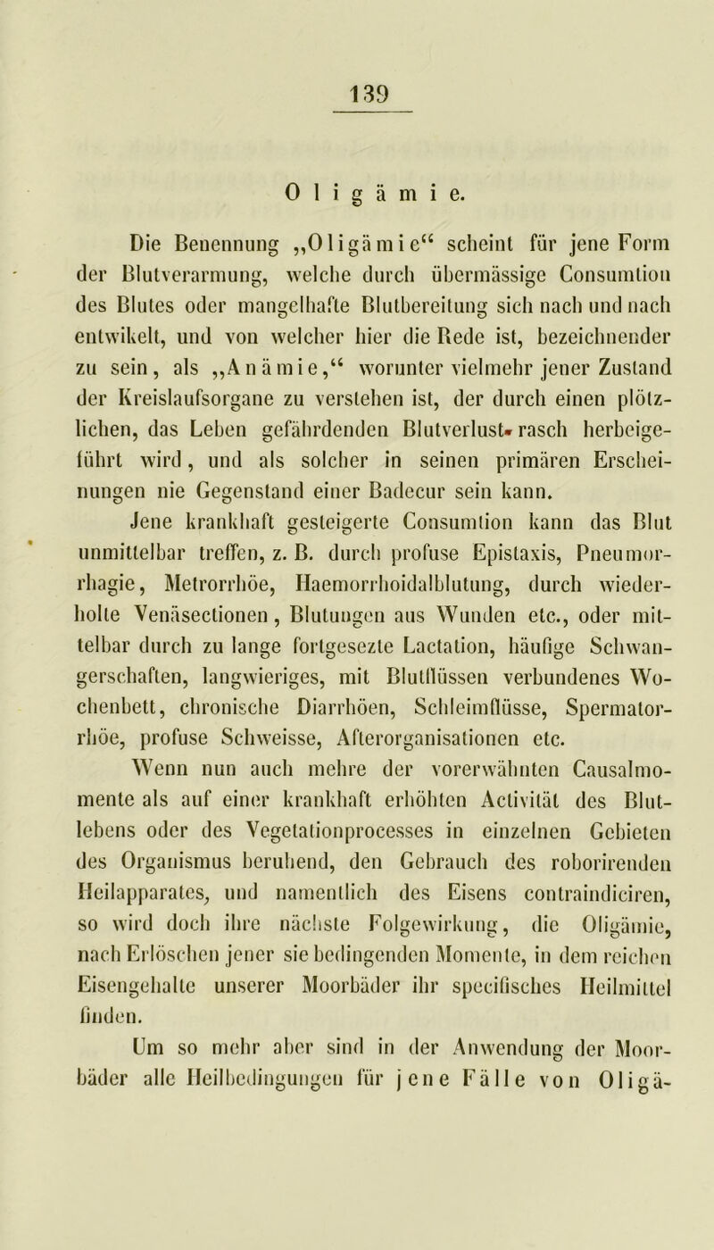 Oligämie. Die Benennung „Oligämie“ scheint für jene Form der Blutverarmung, welche durch übermässige Consumlion des Blutes oder mangelhafte Blutbereitung sich nach und nach entwikelt, und von welcher hier die Rede ist, bezeichnender zu sein, als „Anämie,“ worunter vielmehr jener Zustand der Kreislaufsorgane zu verstehen ist, der durch einen plötz- lichen, das Lehen gefährdenden Blutverlust-rasch herbeige- führt wird, und als solcher in seinen primären Erschei- nungen nie Gegenstand einer Badecur sein kann. Jene krankhaft gesteigerte Consumlion kann das Blut unmittelbar treffen, z. B. durch profuse Epistaxis, Pneumor- rhagie, Metrorrhöe, Haemorrhoidalblutung, durch wieder- holte Venäseclionen, Blutungen aus Wunden etc., oder mit- telbar durch zu lange fortgesezle Lactalion, häufige Schwan- gerschaften, langwieriges, mit Blutllüssen verbundenes Wo- chenbett, chronische Diarrhöen, Schleimflüsse, Spermator- rliöe, profuse Schweisse, Afterorganisationen etc. Wenn nun auch mehre der vorerwähnten Causalmo- mente als auf einer krankhaft erhöhten Acliviläl des Blut- lebens oder des Vegetalionprocesses in einzelnen Gebieten des Organismus beruhend, den Gebrauch des roborirenden Heilapparates, und namentlich des Eisens contraindiciren, so wird doch ihre nächste Folgewirkung, die Oligämie, nach Erlöschen jener sie bedingenden Momente, in dem reichen Eisengehalte unserer Moorbäder ihr specifisches Heilmittel finden. Um so mehr aber sind in der Anwendung der Moor- bäder alle Heilbedingungen für jene Fälle von Oligä-
