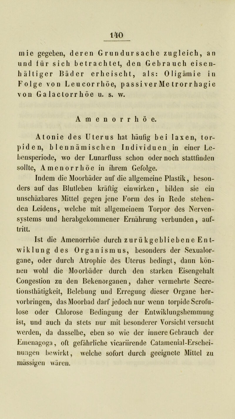 uio in i e gegeben, deren Grundursache zugleich, an und für sich betrachtet, den Gebrauch eisen- haltiger Bäder erheischt, als: Oligämie in Folge von Leucorrhöe, passiver Metrorrhagie von Galactorrhöe u. s. w. Amenorrhoe. Atonie des Uterus hat häufig bei laxen, tor- piden, b I enn ämisehen Individuen in einer Le- bensperiode, wo der Lunarfluss schon oder noch stattfinden sollte, Amenorrhoe in ihrem Gefolge. Indem die Moorbäder auf die allgemeine Plastik, beson- ders auf das Blutleben kräftig einwirken, bilden sie ein unschäzbares Mittel gegen jene Form des in Rede stehen- den Leidens, welche mit allgemeinem Torpor des Nerven- systems und herabgekommener Ernährung verbunden, auf- tritt. Ist die Amenorrhoe durch zurükgebliebene Ent- w i k 1 u n g des Organismus, besonders der Sexualor- gane, oder durch Atrophie des Uterus bedingt, dann kön- nen wohl die Moorbäder durch den starken Eisengehalt Congestion zu den Bekenorganen, daher vermehrte Secre- tionsthäligkeit, Belebung und Erregung dieser Organe her- vorbringen, das Moorbad darf jedoch nur wenn torpide Scrofu- lose oder Chlorose Bedingung der Entwiklungshemmung ist, und auch da stets nur mit besonderer Vorsicht versucht werden, da dasselbe, eben so wie der innere Gebrauch der Emenagoga, oft gefährliche vicariirende Catamenial-Erschei- nungen bewirkt, welche sofort durch geeignete Mittel zu massigen wären.