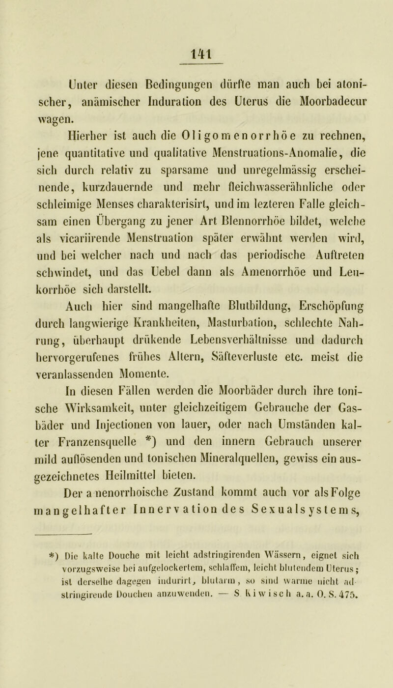 Unter diesen Bedingungen dürfte man auch bei atoni- seher, anämischer Induration des Uterus die Moorbadecur wagen. Hierher ist auch die Oligomenorrhoe zu rechnen, jene quantitative und qualitative Menstruations-Anomalie, die sich durch relativ zu sparsame und unregelmässig erschei- nende, kurzdauernde und mehr fleichwasserälmliche oder schleimige Menses charakterisirl, und im lezteren Falle gleich- sam einen Übergang zu jener Art Blennorrhoe bildet, welche als vicariirende Menstruation später erwähnt werden wird, und bei welcher nach und nach das periodische Auftreten schwindet, und das Uebel dann als Amenorrhoe und Leu- korrhoe sich darstellt. Auch hier sind mangelhafte Blutbildung, Erschöpfung durch langwierige Krankheiten, Masturbation, schlechte Nah- rung, überhaupt drükende Lebensverhältnisse und dadurch hervorgerufenes frühes Altern, Säfteverluste etc. meist die veranlassenden Momente. In diesen Fällen werden die Moorbäder durch ihre toni- sche Wirksamkeit, unter gleichzeitigem Gebrauche der Gas- bäder und Injectionen von lauer, oder nach Umständen kal- ter Franzensquelle *) und den innern Gebrauch unserer mild auflösenden und tonischen Mineralquellen, gewiss ein aus- gezeichnetes Heilmittel bieten. Der a nenorrhoische Zustand kommt auch vor als Folge mangelhafter Innervation des Sexualsystems, *) Die kalte Douche mit leicht adstriugirenden Wässern, eignet sich vorzugsweise bei aufgelockertera, schlaffem, leicht blutendem Uterus; ist derselbe dagegen indurirt, blutarm, so sind warme nicht ad stringirende Douchen anzuwenden. — S Kiwi sch a. a. 0. S. 475.