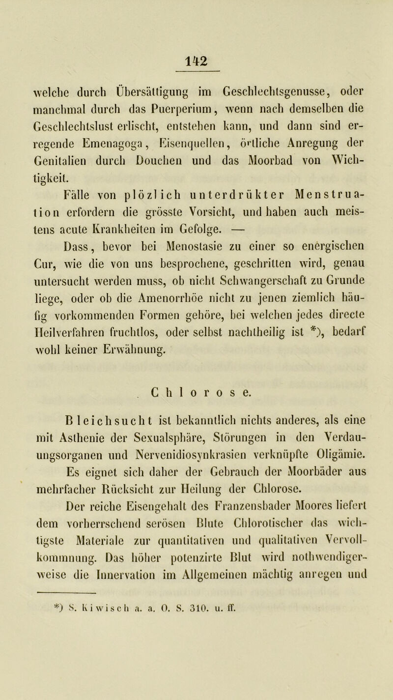 welche durch Übersättigung im Geschlechlsgenusse, oder manchmal durch das Puerperium, wenn nach demselben die Geschlechtslust erlischt, entstehen kann, und dann sind er- regende Emenagoga, Eisenquellen, örtliche Anregung der Genitalien durch Douchen und das Moorbad von Wich- tigkeit. Fälle von p 1 öz 1 ich unterdrükter Menstrua- tion erfordern die grösste Vorsicht, und haben auch meis- tens acute Krankheiten im Gefolge. — Dass, bevor bei Menoslasie zu einer so energischen Cur, wie die von uns besprochene, geschritten wird, genau untersucht werden muss, ob nicht Schwangerschaft zu Grunde liege, oder ob die Amenorrhoe nicht zu jenen ziemlich häu- fig vorkommenden Formen gehöre, bei welchen jedes directe Heilverfahren fruchtlos, oder selbst nachteilig ist *), bedarf wohl keiner Erwähnung. Chlorose. Bleich sucht ist bekanntlich nichts anderes, als eine mit Asthenie der Sexualsphäre, Störungen in den Verdau- ungsorganen und Nervenidiosynkrasien verknüpfte Oligämie. Es eignet sich daher der Gebrauch der Moorbäder aus mehrfacher Rücksicht zur Heilung der Chlorose. Der reiche Eisengehalt des Franzensbader Moores liefert dem vorherrschend serösen Blute Chlorotischer das wich- tigste Materiale zur quantitativen und qualitativen Vervoll- kommnung. Das höher potenzirte Blut wird notwendiger- weise die Innervation im Allgemeinen mächtig anregen und *) S. I\ i wisch a. a. 0. S. 310. u. ff.