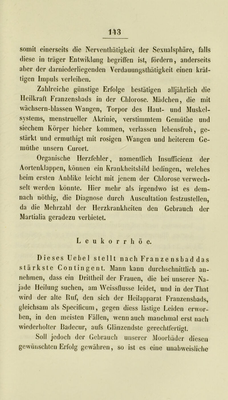 somit einerseits die Nerventätigkeit der Sexualsphäre, falls diese in träger Entwiklung begriffen ist, fördern, anderseits aber der darniederliegenden Verdauungsthätigkeit einen kräf- tigen Impuls verleihen. Zahlreiche günstige Erfolge bestätigen alljährlich die Heilkraft Franzensbads in der Chlorose. Mädchen, die mit wächsern-blassen Wangen, Torpor des Haut- und Muskel- systems, menstrueller Akriuie, verstimmtem Gemiillie und siechem Körper hieher kommen, verlassen lebensfroh, ge- stärkt und ermutigt mit rosigen Wangen und heilerem Ge- müthe unsern Curort. Organische Herzfehler, namentlich Insuffizienz der Aortenklappen, können ein KrankheilsbiId bedingen, welches beim ersten Anblike leicht mit jenem der Chlorose verwech- selt werden könnte. Hier mehr als irgendwo ist es dem- nach nötig, die Diagnose durch Auscultalion festzustellen, da die Mehrzahl der Herzkrankheiten den Gebrauch der Marlialia geradezu verbietet. Leukorrhoe. Dieses Uebel stellt nach Franzensbad das stärkste Contingent. Mann kann durchschnittlich an- nehmen, dass ein Driltheil der Frauen, die bei unserer Na- jade Heilung suchen, am Weissflusse leidet, und in derlhat wird der alte Ruf, den sich der Heilapparat Franzensbads, gleichsam als Specificum, gegen diess lästige Leiden erwor- ben, in den meisten Fällen, wenn auch manchmal erst nach wiederholter Radecur, aufs Glänzendste gerechtfertigt. Soll jedoch der Gebrauch unserer Moorbäder diesen gewünschten Erfolg gewähren, so ist es eine unabweisliche