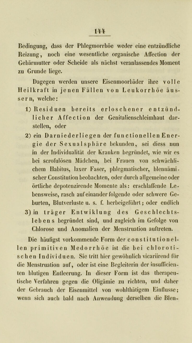 Bedingung, dass der Phlegmorrhöe weder eine entzündliche Reizung, noch eine wesentliche organische Affection der Gebärmutter oder Scheide als nächst veranlassendes Moment zu Grunde liege. Dagegen werden unsere Eisenmoorbäder ihre volle Heilkraft in jenen Fällen von Leukorrhoe äus- s e r n, welche: 1) Residuen bereits erloschener entzünd- licher Affection der Genitalienschleimhaut dar- stellen, oder 2) ein Darniederliegen der functionellen Ener- gie der Sexual Sphäre bekunden, sei diess nun in der Individualität der Kranken begründet, wie wir es bei scrofulösen Mädchen, bei Frauen von schwächli- chem Habitus, laxer Faser, phlegmatischer, blennämi- scher Constitution beobachten, oder durch allgemeine oder örtliche depotenzirende Momente als: erschlaffende Le- bensweise, rasch aufeinander folgende oder schwere Ge- burten, Blutverluste u. s. f. berbeigeführl; oder endlich 3) in träger Entwiklung des Geschlechts- lebens begründet sind, und zugleich im Gefolge von Chlorose und Anomalien der Menstruation auftreten. Die häufigst vorkommende Form der constitutione 1- len primitiven Medorrhöe ist die bei chloroti- sehen I n d iv i d u e n. Sie tritt hier gewöhnlich vicariirend für die Menstruation auf, oder ist eine Begleiterin der insufficien- ten blutigen Entleerung. In dieser Form ist das therapeu- tische Verfahren gegen die Oligämie zu richten, und daher der Gebrauch der Eisenmittel von wohllhätigem Eintlusse; wenn sich auch bald nach Anwendung derselben die Bien-