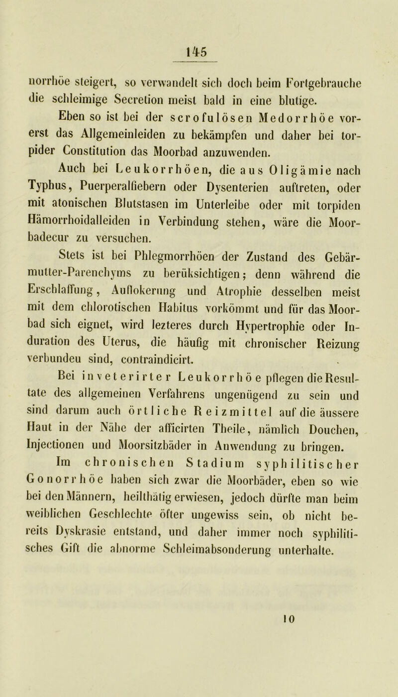 1A5 norrhüe steigert, so verwandelt sich doch beim Fortgebrauche die schleimige Secretion meist bald in eine blutige. Eben so ist bei der scrofulösen Medorrhöe vor- erst das Allgemeinleiden zu bekämpfen und daher bei tor- pider Constitution das Moorbad anzuwenden. Auch bei L e u k o r r h ö e n, die a u s 01 i g ä m i e nach Typhus, Puerperalfiebern oder Dysenterien auftreten, oder mit atonischen Blutstasen im Unterleibe oder mit torpiden Hämorrhoidalleiden in Verbindung stehen, wäre die Moor- badecur zu versuchen. Stets ist bei Phlegmorrhöen der Zustand des Gebär- mutter-Parenchyms zu berüksichtigen; denn während die Erschlaffung, Aufiokerung und Atrophie desselben meist mit dem chlorotischen Habitus vorkömmt und für das Moor- bad sich eignet, wird lezteres durch Hypertrophie oder In- duration des Uterus, die häufig mit chronischer Reizung verbundeu sind, contraindicirt. Bei inveterirter Leukorrhoe pflegen die Resul- tate des allgemeinen Verfahrens ungenügend zu sein und sind darum auch örtliche Reizmittel auf die äussere Haut in der Nähe der afficirten Theile, nämlich Douchen, Injectionen und Moorsitzbäder in Anwendung zu bringen. Im chronischen Stadium syphilitischer Gonorrhöe haben sich zwar die Moorbäder, eben so wie bei den Männern, heilthätig erwiesen, jedoch dürfte man beim weiblichen Geschlechle öfter ungewiss sein, ob nicht be- reits Dyskrasie entstand, und daher immer noch syphiliti- sches Gift die abnorme Schleimabsonderung unterhalte. 10