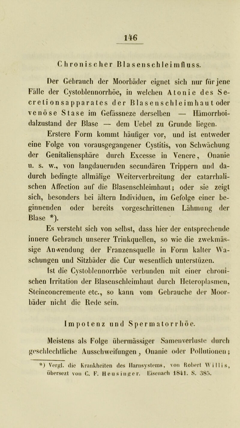 1T6 Chronischer Blasenschleimfluss. Der Gebrauch der Moorbäder eignet sieb nur für jene Fälle der Cystoblennorrhöe, in welchen Atonie des Se- crelionsapparates der Blasenschleimhaut oder venöse S t a s e im Gefässneze derselben — Hämorrhoi- dalzustand der Blase — dem Uebel zu Grunde liegen. Erslere Form kommt häufiger vor, und ist entweder eine Folge von vorausgegangener Cystitis, von Schwächung der Genitaliensphäre durch Excesse in Venere, Onanie u. s. w., von langdauernden secundären Trippern und da- durch bedingte allmälige Weiterverbreitung der catarrhali- schen Affection auf die Blasenschleimhaut; oder sie zeigt sich, besonders bei ältern Individuen, im Gefolge einer be- ginnenden oder bereits vorgeschrittenen Lähmung der Blase *). Es versteht sich von selbst, dass hier der entsprechende innere Gebrauch unserer Trinkquellen, so wie die zwekmäs- sige Anwendung der Franzensquelle in Form kalter Wa- schungen und Sitzbäder die Cur wesentlich unterslüzen. Ist die Cystoblennorrhöe verbunden mit einer chroni- schen Irritation der Blasenschleimhaut durch Heleroplasmen, Steinconcremente etc., so kann vom Gebrauche der Moor- bäder nicht die Rede sein. Im po ten z und Spermatorrhöe. Meistens als Folge übermässiger Samenverlusle durch geschlechtliche Ausschweifungen, Onanie oder Pollutionen; *) Vergl. die Krankheiten des llarnsysteras, von Rotiert Willis, übersezt von C. F. Heu sing er. Fisenach 1841. S. 38ö.