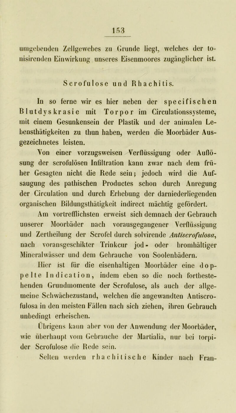 umgebenden Zellgewebes zu Grunde liegt, welches der to- nisirenden Einwirkung unseres Eisenmoores zugänglicher ist. S c r o f u I o s e und R h a c h i t i s. In so ferne wir es hier neben der specifischen Blutdyskrasie mit Torpor im Circulationssysleme, mit einem Gesunkensein der Plastik und der animalen Le- bensthätigkeilen zu tliun haben, werden die Moorbäder Aus- gezeichnetes leisten. Von einer vorzugsweisen Verflüssigung oder Auflö- sung der scrofulösen Infiltration kann zwar nach dem frü- her Gesagten nicht die Rede sein; jedoch wird die Auf- saugung des pathischen Productes schon durch Anregung der Circulation und durch Erhebung der darniederliegenden organischen Bildungsthätigkeit indirect mächtig gefördert. Am vortrefflichsten erweist sich demnach der Gebrauch unserer Moorbäder nach vorausgegangener Verflüssigung und Zerlheilung der Scrofel durch solvirende Antiscrofulosa, nach voransgeschikter Trinkern* jod- oder bromhältiger Mineralwässer und dem Gebrauche von Soolenbädern. Hier ist für die eisenhaltigen Moorbäder eine dop- pelte Indication, indem eben so die noch fortbeste- henden Grundmomente der Scrofulose, als auch der allge- meine Schwächezustand, welchen die angewandten Antiscro- fulosa in den meisten Fällen nach sich ziehen, ihren Gebrauch unbedingt erheischen. Übrigens kann aber von der Anwendung der Moorbäder, wie überhaupt vom Gebrauche der Martialia, nur bei torpi- der Scrofulose die Rede sein. Sellen werden rhachitische Kinder nach Fran-