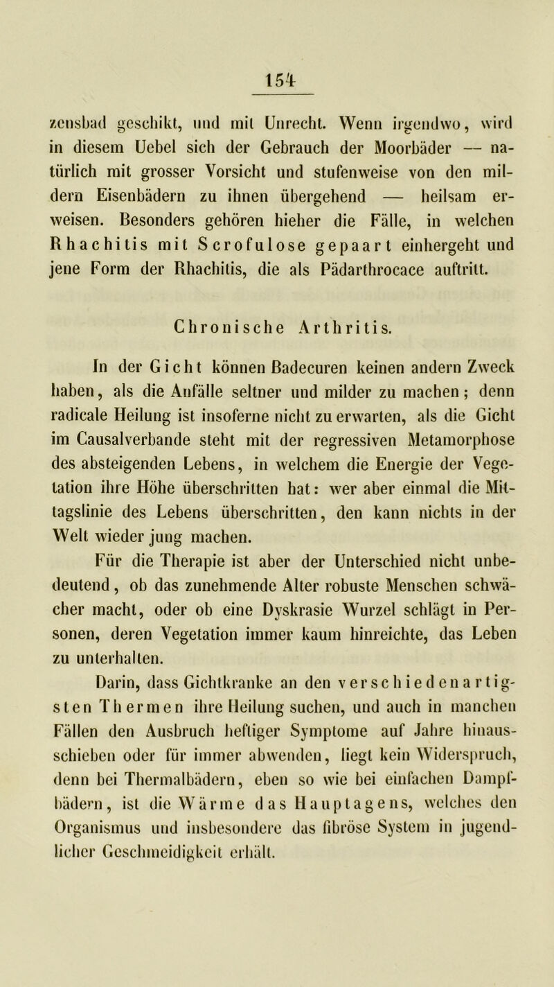 15T zcnsbad geschikt, und mil Unrecht. Wenn irgendwo, wird in diesem Uebel sieb der Gebrauch der Moorbäder — na- türlich mit grosser Vorsicht und stufenweise von den mil- dern Eisenbädern zu ihnen übergehend — heilsam er- weisen. Besonders gehören hieher die Fälle, in welchen Rhachitis mit Scrofulose gepaart einhergeht und jene Form der Rhachitis, die als Pädarthrocace auftrilt. Chronische Arthritis. In der Gicht können Badecuren keinen andern Zweck haben, als die Anfälle seltner und milder zu machen; denn radicale Heilung ist insoferne nicht zu erwarten, als die Gicht im Causalverbande steht mit der regressiven Metamorphose des absteigenden Lebens, in welchem die Energie der Vege- tation ihre Höhe überschritten hat: wer aber einmal die Mil- tagslinie des Lebens überschritten, den kann nichts in der Welt wieder jung machen. Für die Therapie ist aber der Unterschied nicht unbe- deutend , ob das zunehmende Alter robuste Menschen schwä- cher macht, oder ob eine Dyskrasie Wurzel schlägt in Per- sonen, deren Vegetation immer kaum hinreichte, das Leben zu unterhalten. Darin, dass Gichtkranke an den verschiedenartig- sten Thermen ihre Heilung suchen, und auch in manchen Fällen den Ausbruch heftiger Symptome auf Jahre hinaus- schieben oder für immer abwenden, liegt kein Widerspruch, denn bei Thermalbädern, eben so wie bei einfachen Dampf- bädern , ist die Wärme das Hauptagens, welches den Organismus und insbesondere das fibröse System in jugend- licher Geschmeidigkeit erhält.