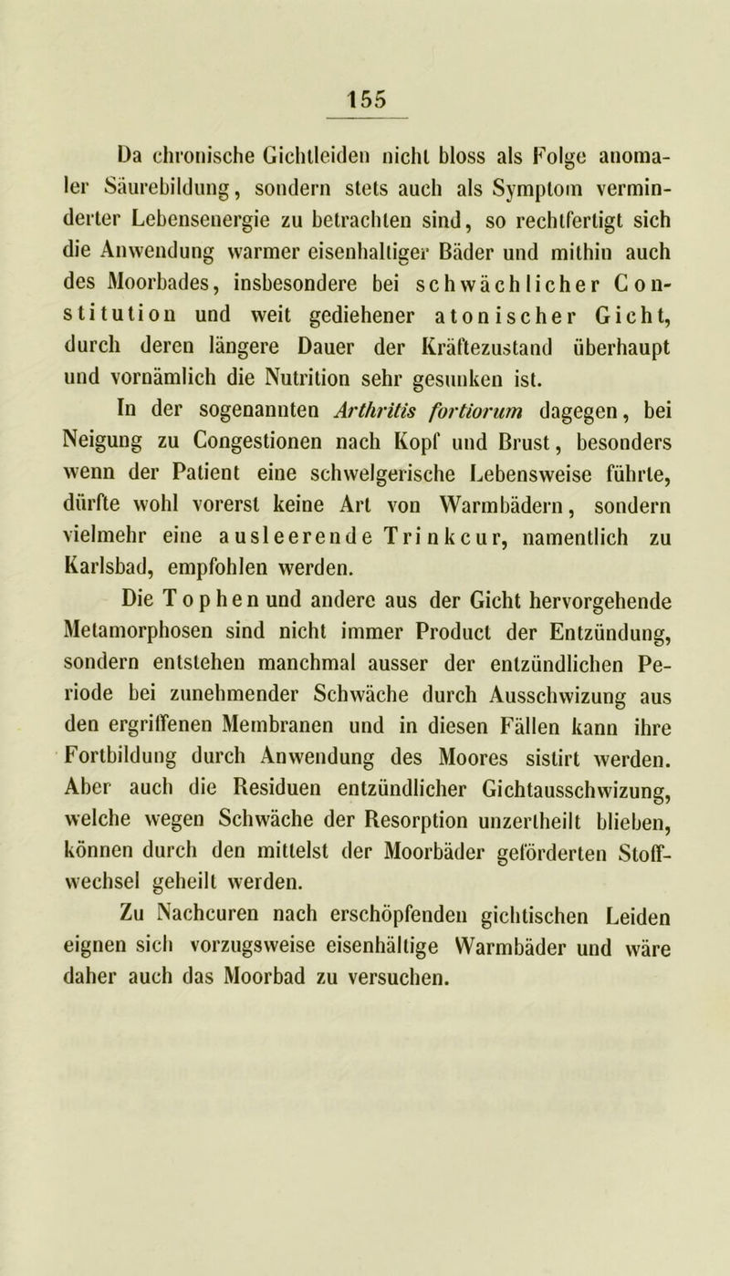 Da chronische Gichtleiden nicht bloss als Folge anoma- ler Säurebildung, sondern stets auch als Symptom vermin- derter Lebensenergie zu betrachten sind, so rechtfertigt sich die Anwendung warmer eisenhaltiger Bäder und mithin auch des Moorbades, insbesondere bei schwächlicher Con- stitution und weit gediehener atonischer Gicht, durch deren längere Dauer der Kräftezustand überhaupt und vornämlich die Nutrition sehr gesunken ist. In der sogenannten Arthritis fortiorum dagegen, bei Neigung zu Congestionen nach Kopf und Brust, besonders wenn der Patient eine schwelgerische Lebensweise führte, dürfte wohl vorerst keine Art von Warmbädern, sondern vielmehr eine ausleerende Trinkcur, namentlich zu Karlsbad, empfohlen werden. Die T o p h e n und andere aus der Gicht hervorgehende Metamorphosen sind nicht immer Product der Entzündung, sondern entstehen manchmal ausser der entzündlichen Pe- riode bei zunehmender Schwäche durch Ausschwizung aus den ergriffenen Membranen und in diesen Fällen kann ihre Fortbildung durch Anwendung des Moores sislirt werden. Aber auch die Residuen entzündlicher Gichtausschwizung, welche wegen Schwäche der Resorption unzerlheilt blieben, können durch den mittelst der Moorbäder geförderten Stoff- wechsel geheilt werden. Zu Nachcuren nach erschöpfenden gichtischen Leiden eignen sich vorzugsweise eisenhällige Warmbäder und wäre daher auch das Moorbad zu versuchen.