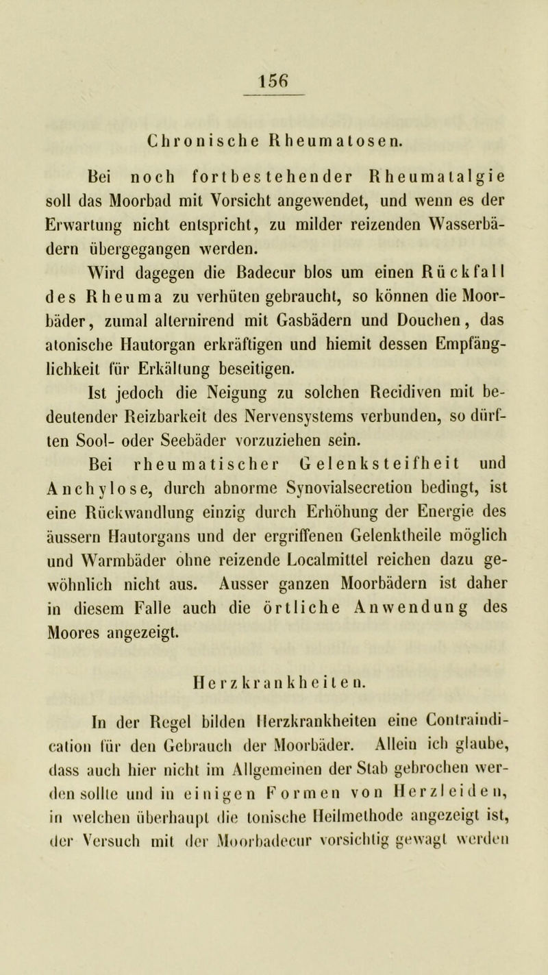 Chronische Rheumalosen. Bei noch fortbestehender Rheumalalgie soll das Moorbad mit Vorsicht angewendet, und wenn es der Erwartung nicht entspricht, zu milder reizenden Wasserbä- dern übergegangen werden. Wird dagegen die Badecur blos um einen Rückfall des Rheuma zu verhüten gebraucht, so können die Moor- bäder, zumal ailernirend mit Gasbädern und Douchen, das atonische Ilautorgan erkräftigen und hiemit dessen Empfäng- lichkeit für Erkältung beseitigen. Ist jedoch die Neigung zu solchen Recidiven mit be- deutender Reizbarkeit des Nervensystems verbunden, so dürf- ten Sool- oder Seebäder vorzuziehen sein. Bei rheumatischer Gelenksteifheit und Anchylose, durch abnorme Synovialsecretion bedingt, ist eine Rückwandlung einzig durch Erhöhung der Energie des äussern Hautorgans und der ergriffenen Gelenktheile möglich und Warmbäder ohne reizende Localmitlel reichen dazu ge- wöhnlich nicht aus. Ausser ganzen Moorbädern ist daher in diesem Falle auch die örtliche Anwendung des Moores angezeigt. He rz krankheile n. In der Regel bilden Herzkrankheiten eine Contraiudi- cation für den Gebrauch der Moorbäder. Allein ich glaube, dass auch hier nicht im Allgemeinen der Stab gebrochen wer- den sollte und in einigen Formen von Herzleiden, in welchen überhaupt die tonische Heilmethode angezeigt ist, der Versuch mit der Moorbadecur vorsichtig gewagt werden