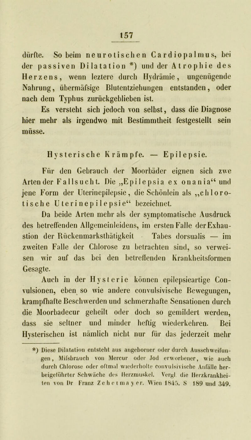 dürfte. So beim neurotischen C a r d i o pa lm u s, bei der passiven Dilatation*) und der A t rophie des Herzens, wenn leztere durch Hydrämie, ungenügende Nahrung, übermäfsige Blutentziehungen entstanden, oder nach dem Typhus zurückgeblieben ist. Es versieht sich jedoch von selbst, dass die Diagnose hier mehr als irgendwo mit Bestimmtheit feslgeslellt sein müsse. Hysterische Krämpfe. — Epilepsie. Für den Gebrauch der Moorbäder eignen sich zwe Arten der Fallsucht. Die „Epi Iepsia ex onaniau und jene Form der Uterinepilepsie, die Schönlein als ,,chloro- tische Uterinepilepsie“ bezeichnet. Da beide Arten mehr als der symptomatische Ausdruck des betreffenden Allgemeinleidens, im ersten Falle derExhau- stion der Rückenmarksthätigkeit Tabes dorsualis — im zweiten Falle der Chlorose zu betrachten sind, so verwei- sen wir auf das bei den betreffenden Krankheitsformen Gesagte. Auch in der Hysterie können epilepsieartige Con- vulsionen, eben so wie andere convulsivische Bewegungen, krampfhafte Beschwerden und schmerzhafte Sensationen durch die Moorbadecur geheilt oder doch so gemildert werden, dass sie seltner und minder heftig wiederkehren. Bei Hysterischen ist nämlich nicht nur für das jederzeit mehr *) Diese Dilatation entsteht aus angeborner oder durch Ausschweifun- gen , Mifsbrauch von Mercur oder Jod erworbener, wie auch durch Chlorose oder oftmal wiederholte convulsivische Anfälle her- beigeführter Schwäche des Herzmuskel. Vergl die Herzkrankhei- ten von Dr Franz Zeheimayer. Wien 1845. S 189 und 349.
