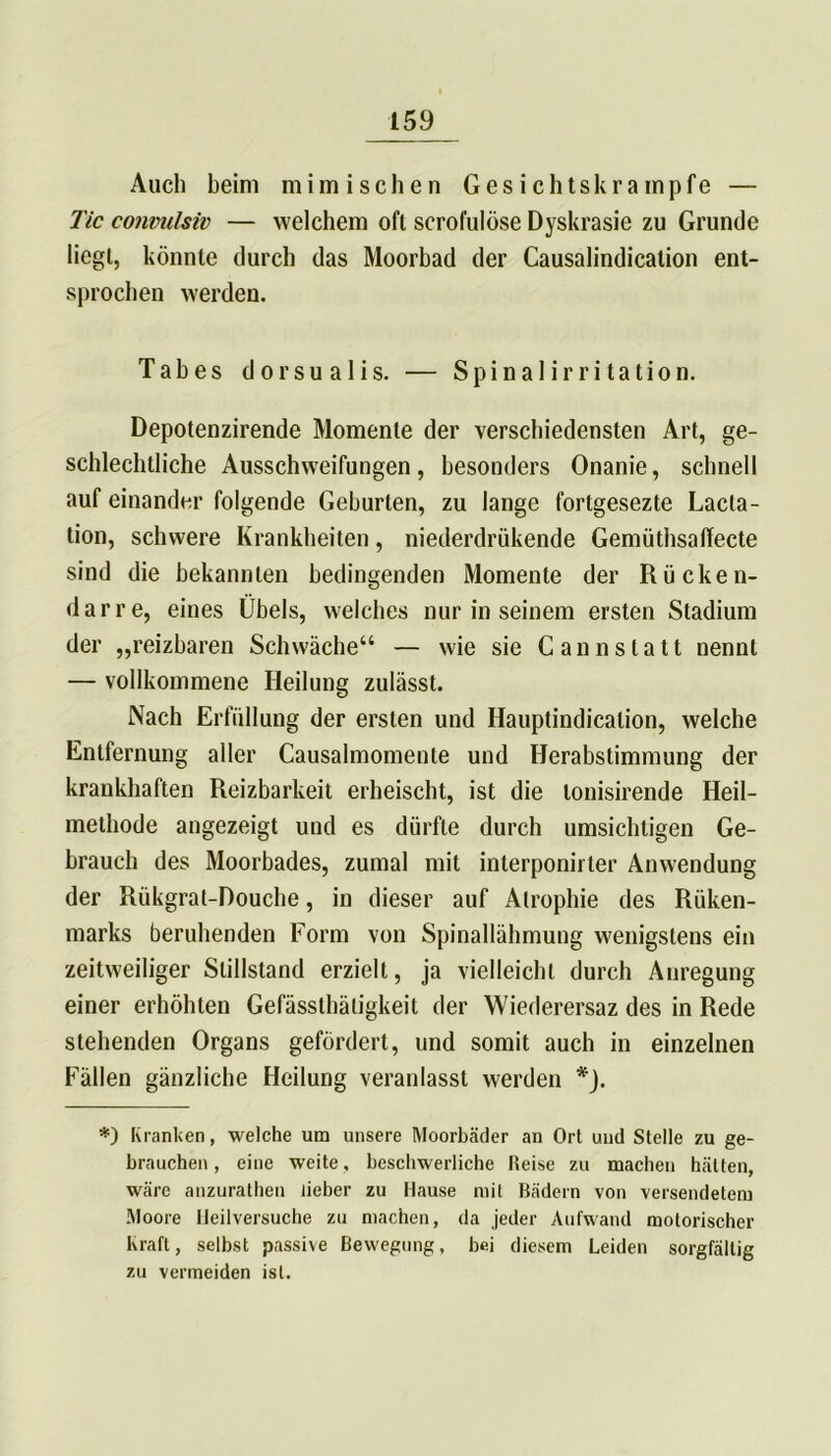 Auch beim mimischen Gesichtskrampfe — Tic convulsiv — welchem oft scrofulöse Dyskrasie zu Grunde liegt, könnte durch das Moorbad der Causalindicalion ent- sprochen werden. Tabes dorsualis. — Spinalirritation. Depotenzirende Momente der verschiedensten Art, ge- schlechtliche Ausschweifungen, besonders Onanie, schnell auf einander folgende Geburten, zu lange fortgesezte Lacta- tion, schwere Krankheiten, niederdrükende Gemüthsalfecte sind die bekannten bedingenden Momente der Rücken- darre, eines Übels, welches nur in seinem ersten Stadium der „reizbaren Schwäche“ — wie sie Cannstatt nennt — vollkommene Heilung zulässt. Nach Erfüllung der ersten und Hauptindicalion, welche Entfernung aller Causalmomente und Herabstimmung der krankhaften Reizbarkeit erheischt, ist die lonisirende Heil- methode angezeigt und es dürfte durch umsichtigen Ge- brauch des Moorbades, zumal mit inlerponirter Anwendung der Rükgral-Douche, in dieser auf Atrophie des Rüken- marks beruhenden Form von Spinallähmung wenigstens ein zeitweiliger Stillstand erzielt, ja vielleicht durch Anregung einer erhöhten Gefässthäligkeit der Wiederersaz des in Rede stehenden Organs gefördert, und somit auch in einzelnen Fällen gänzliche Heilung veranlasst werden *). *) Kranken, welche um unsere Moorbäder an Ort und Stelle zu ge- brauchen, eine weite, beschwerliche Heise zu machen hätten, wäre anzurathen lieber zu Hause mit Bädern von versendetem Moore Ileilversuche zu machen, da jeder Aufwand motorischer Kraft, selbst passive Bewegung, bei diesem Leiden sorgfältig zu vermeiden ist.