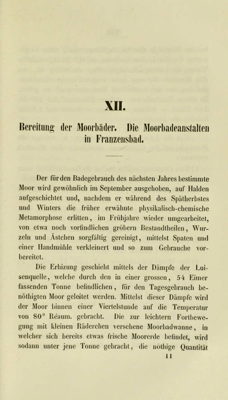 XII Bereitung der Moorbäder. Die Moorbadeaikstaltcn in Franzensbad. Der für den Badegebrauch des nächsten Jahres bestimmte Moor wird gewöhnlich im September ausgehoben, auf Halden aufgescbichtet und, nachdem er während des Spätherbstes und Winters die früher erwähnte physikalisch-chemische Metamorphose erlitten, im Frühjahre wieder umgearbeitet, von etwa noch vorbildlichen gröbern Bestandtheilen, Wur- zeln und Ästchen sorgfältig gereinigt, mittelst Spaten und einer Handmühle verkleinert und so zum Gebrauche vor- hereilet. Die Erhizung geschieht mittels der Dämpfe der Lui- senquelle, welche durch den in einer grossen, 54 Eimer fassenden Tonne befindlichen, für den Tagesgebrauch be- nöthigten Moor geleitet werden. Mittelst dieser Dämpfe wird der Moor binnen einer Viertelstunde auf die Temperatur von 80 Reaum. gebracht. Die zur leichtern Fortbewe- gung mit kleinen Räderchen versehene Moorhadwanne, in welcher sich bereits etwas frische Moorerde befindet, wird sodann unter jene Tonne gebracht, die nöthige Quantität