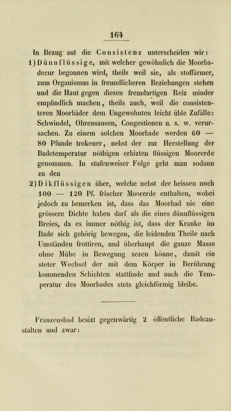 In Bezug aul die Consislenz unterscheiden wir: 1) Dünnflüssige, mit welcher gewöhnlich die Moorba- decur begonnen wird, theils weil sie, als stoffärmer, zum Organismus in freundlicheren Beziehungen stehen und die Haut gegen diesen fremdartigen Reiz minder empfindlich machen, theils auch, weil die consisten- teren Moorbäder dem Ungewohnten leicht üble Zufälle: Schwindel, Ohrensausen, Congestionen u. s. w. verur- sachen. Zu einem solchen Moorbade werden 60 — 80 Pfunde trokener, nebst der zur Herstellung der Badetemperatur nöthigen erhizten llüssigen Moorerde genommen. In stufenweiser Folge geht man sodann zu den 2) D i k f 1 ü s s i g e n über, welche nebst der heissen noch 100 — 120 Pf. frischer Moorerde enthalten, wobei jedoch zu bemerken ist, dass das Moorbad nie eine grössere Dichte haben darf als die eines dünnflüssigen Breies, da es immer nöthig ist, dass der Kranke im Bade sich gehörig bewegen, die leidenden Theile nach Umständen frolliren, und überhaupt die ganze Masse ohne Mühe in Bewegung sezen könne, damit ein steter Wechsel der mit dem Körper in Berührung kommenden Schichten stattfinde und auch die Tem- peratur des Moorbades stets gleichförmig bleibe. Franzensbad besizt gegenwärtig 2 öffentliche Badean- stalten und zwar: