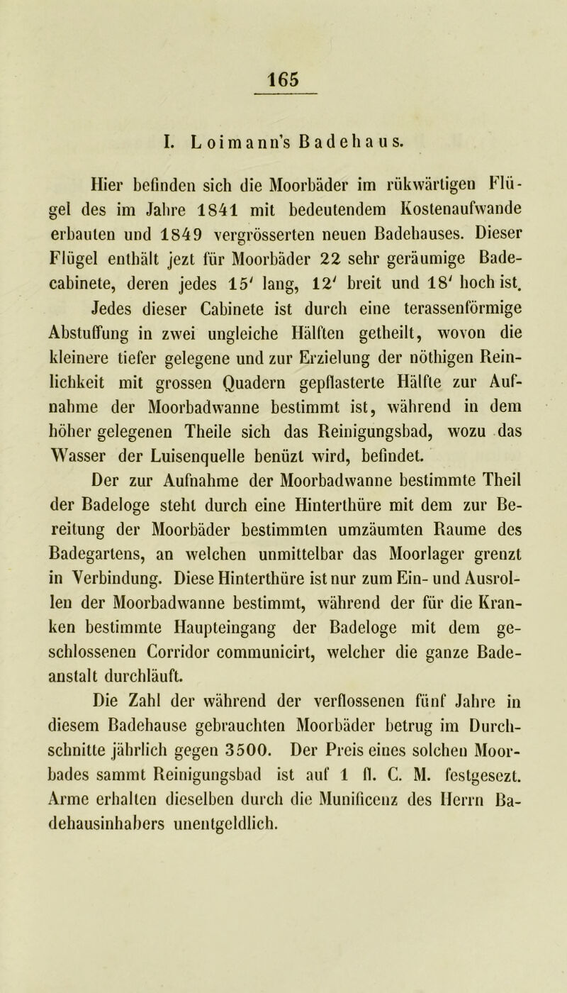 I. L o i m a n n’s B a d e h a u s. Hier befinden sich die Moorbäder im rükwärtigen Flü- gel des im Jahre 1841 mit bedeutendem Kostenaufvvande erbauten und 1849 vergrösserten neuen Badehauses. Dieser Flügel enthält jezt für Moorbäder 22 sehr geräumige Bade- cabinete, deren jedes 15' lang, 12' breit und 18' hoch ist. Jedes dieser Cabinete ist durch eine terassenförmige Abstuffung in zwei ungleiche Hälften getheilt, wovon die kleinere tiefer gelegene und zur Erzielung der nöthigen Rein- lichkeit mit grossen Quadern gepflasterte Hälfte zur Auf- nahme der Moorbadwanne bestimmt ist, während in dem höher gelegenen Theile sich das Reinigungsbad, wozu das Wasser der Luisenquelle benüzl wird, befindet. Der zur Aufnahme der Moorbadwanne bestimmte Theil der Badeloge steht durch eine Hinterthüre mit dem zur Be- reitung der Moorbäder bestimmten umzäumten Raume des Badegartens, an welchen unmittelbar das Moorlager grenzt in Verbindung. Diese Hinterthüre ist nur zum Ein- und Ausrol- len der Moorbadwanne bestimmt, während der für die Kran- ken bestimmte Haupteingang der Badeloge mit dem ge- schlossenen Corridor communicirt, welcher die ganze Bade- anstalt durchläuft. Die Zahl der während der verflossenen fünf Jahre in diesem Badehause gebrauchten Moorbäder betrug im Durch- schnitte jährlich gegen 3500. Der Preis eiues solchen Moor- bades sammt Reinigungsbad ist auf 1 fl. C. M. festgesezt. Arme erhallen dieselben durch die Munificenz des Herrn Ba- dehausinhabers unentgeldlich.