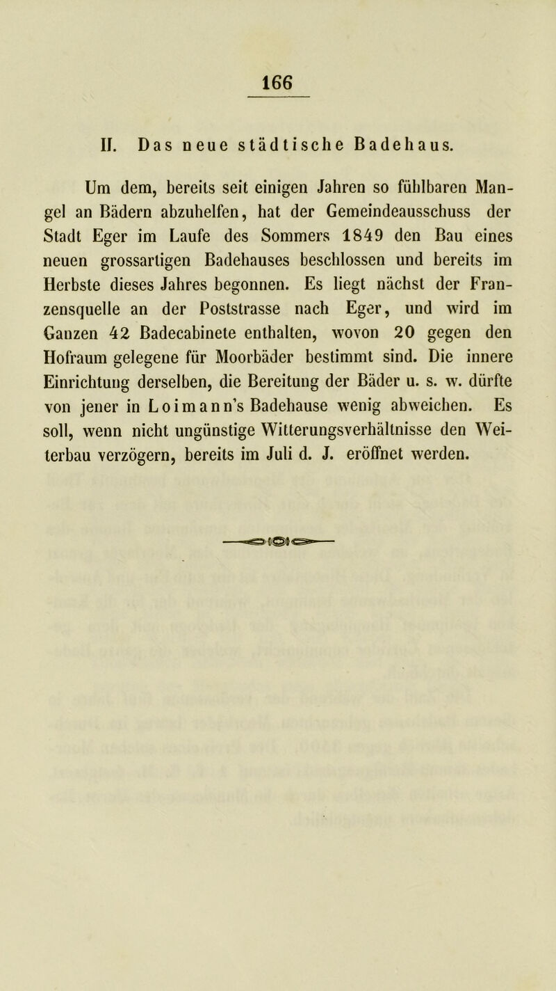 II. Das neue städtische Bade haus. Um dem, bereits seit einigen Jahren so fühlbaren Man- gel an Bädern abzuhelfen, hat der Gemeindeausschuss der Stadt Eger im Laufe des Sommers 1849 den Bau eines neuen grossarligen Badehauses beschlossen und bereits im Herbste dieses Jahres begonnen. Es liegt nächst der Fran- zensquelle an der Poststrasse nach Eger, und wird im Ganzen 42 Badecabinete enthalten, wovon 20 gegen den Hofraum gelegene für Moorbäder bestimmt sind. Die innere Einrichtung derselben, die Bereitung der Bäder u. s. w. dürfte von jener in L o i m a n n’s Badehause wenig abweichen. Es soll, wenn nicht ungünstige Witterungsverhältnisse den Wei- terbau verzögern, bereits im Juli d. J. eröffnet werden.