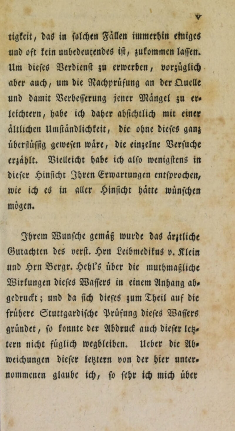 tigfeit, ba$ in folgen Saßen immerhin einige* unb oft fein unbebeutenbe* iß, jufommen laßen. Um biefeö Verbienß ju erwerben, uorjüglich aber auch, um bie Nachprüfung an bcr£lueße unb bamit Verbefferung jener Mängel ju er* leichtern, habe ich baher abßchtlich mit einer ältlichen Umftdnblichfeit, bie ohne biefe* ganj überflüfßg gewefen wäre, bie einzelne Verfudje erfühlt. Vielleicht habe ich alfo roeniflflcnö in biefer ipinßcht 3hren Erwartungen entfprochen, wie ich etf in aller £inßcht hatte wünfehen mögen. 3hrem SBunfche gemäß würbe bau drjtliche Gutachten beö oerß. Jprn Beibmebifu* p. Älein unb £rn 23ergr. Jpehl’tf über bie muthmaßlichc SSBirfungen biefeb SSaßer* in einem 2lnhang ab» gebrutft; unb ba ßch biefetf jum Xheil auf bie frühere 6tuttgarbifche Prüfung biefetf Söaßer* grünbet, fo fonnte ber 2lbbrucf auch biefer Ich» tern nicht füglich wegbleiben. Ueber bie 2lb» Weisungen biefer ledern pon ber hier unter* nommenen glaube ich, fo fehr ich mich über