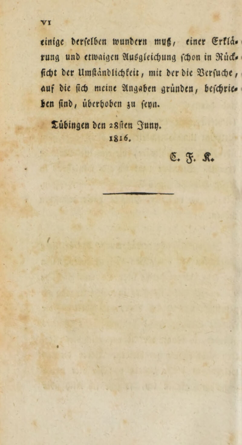 einige berfcfOctt wunbern muß, firtcr <£rfid« rung unt> etwaigen Wuögfeicfyung fc^on in zKücf* ftc&t ber UmftänMidjfeit, mit berbie SQerfuc&e, auf bie |lcb meine Angaben grunben, befc&rie# len finb, uberboben ju fepn. Tübingen ben 28ftett 3ung. 1816. €♦ 5. Jt* t
