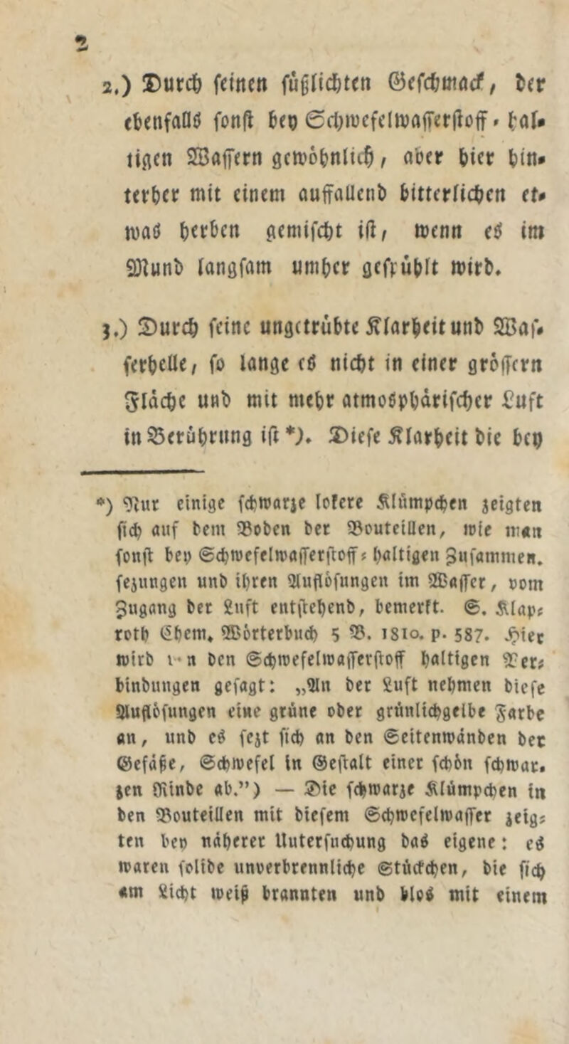 tbenfaöö fonft beg Schmcfelmaßerßoff* baU tigen SEBaßern gcn>6^nlic5 , Mer hier (in* terher mit einem aufraUetib bitterlichen er# maö herben gemifcht iß, menn e$ int 3Runt> langfaro umher gefruhlt roirb. I.) Durch feine ungetrübte ftfarbeitunb 2Baf# ferbeüe, fo lange cö nicht in einer großem fläche unb mit mebr atmoßphärifcher Buft in Berührung iß *). SDiefe Klarheit hie heg *) 91ur einige febroarje Icfere Älümpdjen geigten ficb auf bem 93oben bet 23euteiüen, «nie m«n fonjt bei) @cbn)efel»rtßerßofft haltigen j3ufammen. fejungen unb ihren Sluflofnngen tm 2Baßcr, com Jugang bet 2uft entßehenb, bemerft. ®. &lap* roth (Sljem* ®6rterbud) 5 53. isio. p. 587. Jj?iec wirb 1 n ben ©chroefelnNtfferßoff haltigen 5?er; binbungen gefugt: „Sin ber Suft nehmen biefe Sluflofungen eine grüne ober grünltcbgelbe Jnrbe an, unb e£ fejt fid) an ben ©eitenmänben bet ©efüfie, ©chiuefel in ©eftalt einer fcb&it fcbmac. jen Oitnbe ab.”) — ®ie febroarje Klümpchen tn ben 93outeilIen mit biefern ©d?n>efetn>affer jeig? ten ben näherer Uuterfucbung baä eigene: ($ waren fcltbe unoerbrennliche ©tücfchen, bie fich am Sicht loetp brannten unb bloä mit einem