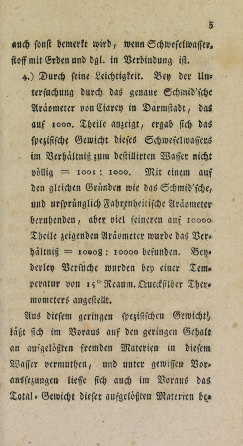 auch foitfl benterft mirb, menn ©cbmefelmaffer, fiofif mit ©rbenunb bgl. in 23erbinbung ijt, 4.) 3>urcb feine £cicbtigfeit. 53en ber Utt« terfucbung burcb t)aö genaue Ccbmib’fcbe Slräometer t»on dtarct) in SJarmjlabt/ batf auf 1000. Xbeiie anjeigt, ergab (leb ba$ fpejififcbe ©emiebt biefetf ©c&mefelmaffectf im 23erbältni§ junt beftiüirten Sajfer nicht notlig = 1001 : iooo, 9Hit einem auf ben gleichen ©rünben mie batf ©cbmib’fcber unb urfprunglicb ^btpnbeitifcbc 2lrdcmetet* berubenben, aber bicl feineren auf 10000 Xbeile ^eigenben Strdometcr mürbe ba$ 23er» bältnig = 10008 : 10000 befunben. $3et)» beriet) 23crfitcbe mürben bep einer £cm* peratur üon i$° Keaitm.öruccfjilber Xber» mometerü angeflelit. 2iutf biefetti geringen fpejiftfcben ©emiebt?, lagt (teb im 23orauö auf beti geringen ©cbalt an aufgelegten fretnben Materien in biefem SBaffer nermutben, unb unter gemtffen 23or» autffejungen lieffe ftd; auch im 23orauö ba$ Sötal* ©emiebt biefer aufgelegten üftatemn be*