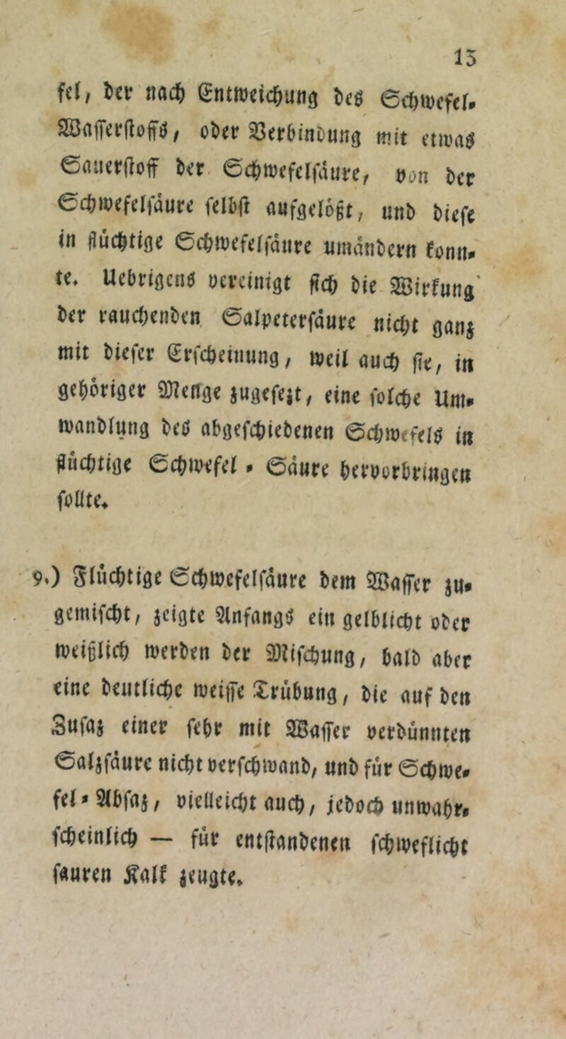 fd, ber nach Entweichung be$ edjmefel* Söafferftoftf, ober Sßerbinöung mit et mag €aiteraoff ber ecbmcfclfdure, von ber ecbwefelfdure felbft aufgelo§t, unb biefe in (Justine ecbmefelfdure umdnbern fonu* *<• Ucbrtßcnd bereinigt ftcb bie Söirfung ber raud;enben ©alpeterfdure nid)t ganj mit biefer Erfdmnung, »eil auch fit, in gehöriger Stetige jugefejt, eine folcbe Um* wanblung betf abgefebiebenen ©chwefei$ in Mtm Schwefel. ©dure bervorbriiigcit follte* 9.) 5luftige ©cbwcfelfdure bem Gaffer $u* gemifebt, jeigte 9lnfang$ eitt gelblicbt ober rveiülicb werben ber iDlifcbung, halb aber eine betuliche weine Xrübung, bie auf bett Sufaj einer febr mit SBafjer verbünntett ©aljfäure nicht oerfebmanb, unb für ©chwe* fei* Slbfaj, vielleicht auch/ jebocö unwahr, icheinlich — für entfianbencu fchweflicht f«uren tfalf jeugte»