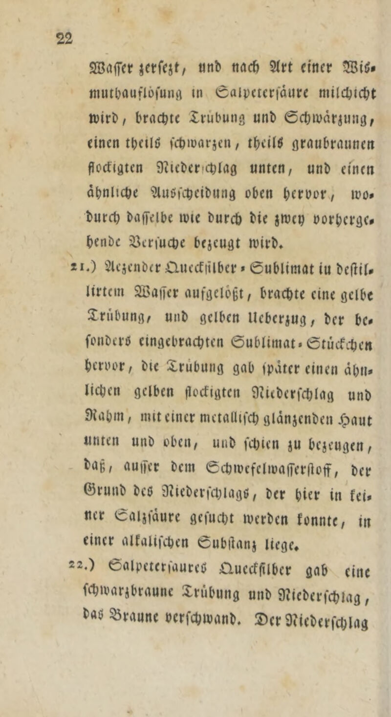 22 SBaffer jetfcjt, unb nach 2lrt einer mutbauflöfung tn Saipctcrfäure milchtcht wirb, brachte Xrubung unb Schwärzung, einen thalö fchwarjen, thciltf graubraunen poefigten 9?iebenehlag unten, unb einen ähnliche Sluöfcheibung oben &erbor, wo# burch baffeibe wie burch bie jmcp borberge# henbe 23erfuche bejeugt wirb* ü.) Slcjcnber Xluecfiilber * Sublimat iu betfil* Xlrtcm SBaijcr aufgelegt, brachte eine gelbe Xrubung, unb gelben Uebcrjug, ber be* fonberu angebrachten Sublimat. Stucfchen hcroor, bie Xrubung gab fpdter einen ahn* liehen gelben getilgten 9ttcberfchlag unb 3iahm, mit einer metallifch gldnjcnben Xpaut unten unb oben, unb fehlen ju bezeugen, baf,, auifer bem Schwcfelwaffergoff, ber ©runb beö sRicberfchiagö, ber hiev in fei» ncr Saijfdure gcfucht werben fonntc, in einer alfalifchcn Subganj liege, 22.) Salpeterfaureö Xluccffilbcr gab eine fchwarjbraune Xrubung unb 9?icberfchlag, taö braune bcrfchwanb. 2)cr 9fieberfct;lag