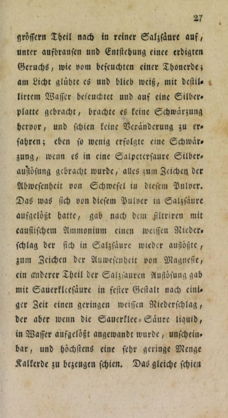 gröffern £beil nucö in reiner ©aljfanre auf, unter aufbraufen utib Sntftebung einee erbittert ©eruchö, wie nom befeuchten einer Xboncrbe; am £icht glübte etf utib blieb weiß, mit bcftil» 4 lirtem SBajfer befeuchtet utib auf eine ©Uber* platte gebracht, brachte eß feine ©chwdrjung bernor, uni) fchien feine SÖcrdnberung ju er* fahren; eben fo wenig erfolgte eine ©cbwdr* jung, wenn eß in eine ©aipeterfaute ©Über* au’flofung gebracht mürbe, allcö jum 3eichea ber Sfbwefenbeü non ©chwefel in btefem Aulner, ©aß waö |lch non biefem Aulner in ©aijfaure aufgelöst batte, gab nach bem jtltriren mit cauftifchem Slmmonium einen weiften lieber» fchlag ber fich in ©aijfdure wieber autloptc, jum Sfichou ber Sluroefenbeit non SDiagnefie, ein imberer Xbeil ber ©aljfaurcn iHuflofung gab mit ©auerfleefdure in fefter ©cftalt nacl) eint* gcr Seit einen geringen weiften 9iieberfcblag, ber aber wenn bie ©auerflec* ©dure liquib, in SBafter aufgelogt angewanbt würbe, unfeheiu* bar, unb boebfiettß eine febr geringe SÖienge ^alferbe ju bejeugen fchien. ©aß gleiche fchicti