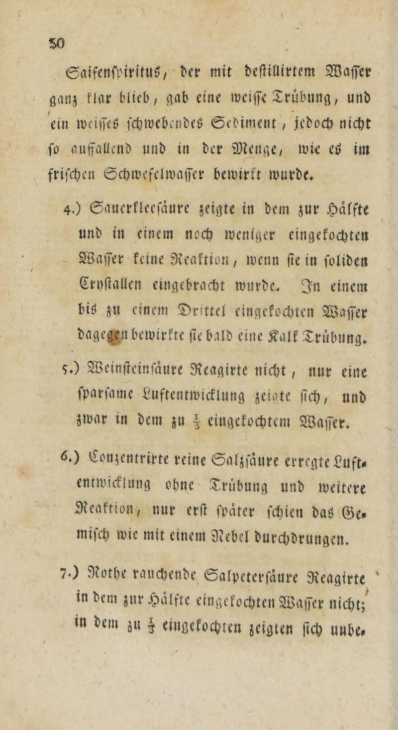 ©aifenfi'iritutf, t'er mit beffiflirtcm SJBofpcr ganj Har blieb, gab eine weifte Trübung, unb ein wcifteö fchwcbcnbetf ©ebintent, jkboch nicht fü nuffaUcnb unb tn ber üttcnge, mt< etf im frifchen ©chwefelwafier bewirft würbe. 4.) ©aucrflecfäurc $eigte in bcm $ur Raffte unb in einem ncch weniger cingcfochten 2öafter feine SKeaftion, wenn fte in foliben Grufinllen eingebraebt würbe. 3n einem biti ju einem Drittel cingcfoc&tcn SBafter bagegenbewirfte ftebalb eine £ulf Trübung. s.) SBeinftcinfaure Dfeagirte nicht, nur eine fparfamc Cuftcntwicflnng jeigte jlrf?, unb jwar tn betn ju | cingefocbtcm SBgfter. 6.) i£on$entrirte reine ©aljfdure erregte Buft* entwirf lang ohne Trübung unb weitere Stenffion, nur erft finiter fchien ba$ ©e* mifch wie mit einem Diebel burebbrungen. 7*) D?otbe rauchenbe ©alpetcrfäure Dfeagirte ‘ in bcm $ur£älfte cingcfochten ^Baffer nicht/ in bem ju $ eiugefochten geigten (ich uube»