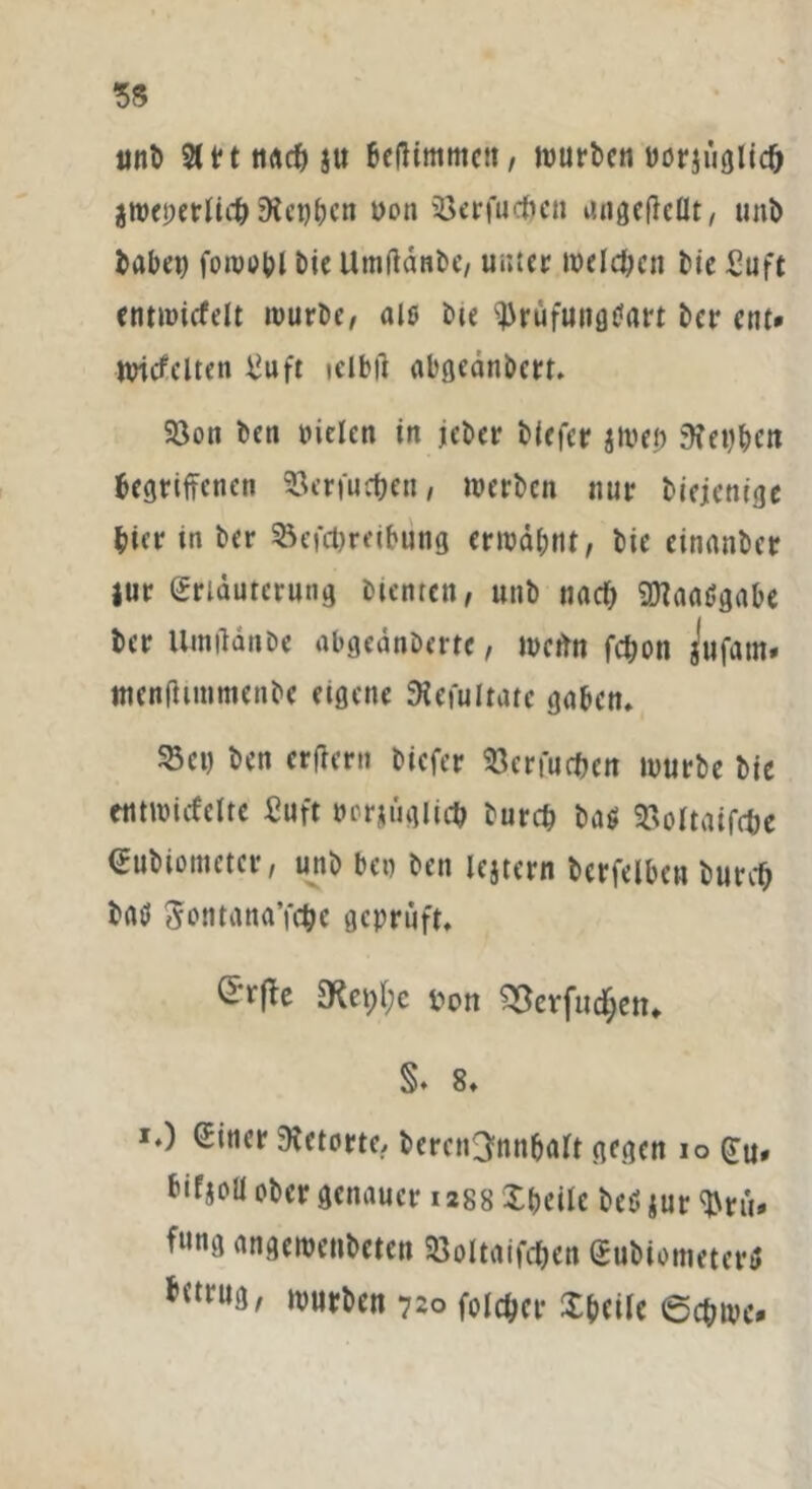 unt 5tt*t ttrtcf) ju beßimmctt, mürben twriiiglicb $roeperltc&9lct)bcn üon Berfucijcn angefieflt, unt habet) foivuOl bie Utnffänbc/ unter roelc&en Me Suft entwicfelt mürbe, als Me ^rüfuitgtfart ter ent* nricfelten ^uft nibft abgeänbert. Bon ben Pielcn in jeber tiefer jtoef) 9?et)bcn begriffenen Bcrfuc&en, werten nur biejenige Mer in ter Beitreibung ermähnt, tie cinanber Jur Erläuterung bienten, unt nach SHaaSgabe ter llwiUnte abgeäntme, mertn fcbon jufam. menfhiumenbe eigene SHefultatc gaben. Bei) tcn erffern tiefer Benutzen mürbe tie etimucfcltc Suft tmrjüglicb tureb tag Boltaifcbe Eubiometcr, unt ben ten lejtern tcrfelbeu turcf) tag Sontana’itc geprüft. 9ta;l;c *>on ?Bevfud[jett* §. 8. *.) Einer 9?ctorte, tercn^nnbalt gegen io (Ju* bifjoü ober genauer 12S8 Steile beöjur^rü* f»ng angewenteten Boltaifdjen Eubiometertf *<trU3' hurten 720 foicber Steile 6ct;tpc»