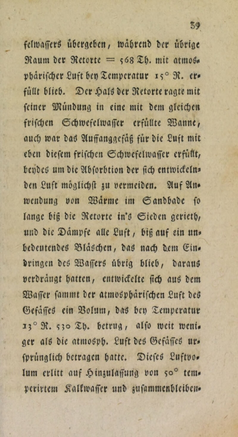 $9 felivajTert» übergeben, bcr tibrioc JKaum bet: SKetorte = s<58£b. mit atmoö« pbdrifcber £uft bet) Temperatur i$° 3t. er* füllt blieb. 2)er £al$ ber Retorte ragte mit feiner SKünbung in eine mit bem gleiten frifc&en ©c&roefelroaffer erfüllte SBanne, auch mar batf Sluffanggefdg für bie £uft mit eben biefetn frifcben ©cbmefeltpaffer erfüllt, bctjbeß um bic Slbforbtion ber jtcb enttvicfcln* bett £uft möglich ju permeiben. 2luf 2ln* menbung non SBärme im ©anbbabe fo lange big bie SRetortc in’ö ©ieben gerietb, unb bie Kampfe aüe ßuft, big auf ein un* bebeutenbetf Söldtfcben, baö nach b.ent Sin* bringen bcö SöajferS übrig blieb, baraus verdrängt batten, entmicfeltc jtcb auö bem SBaffer fammt ber atmotfpbdrifcben £uft be$ (Befäffetf ein 23olutn, batf bet) Temperatur 3?°5H. <i]o Tb. betrug, alfo tpeit meni« ger alt? bie atmoöpb. £uft beö ©cfaffed ur* fprüttglicb betragen batte. SDiefeö ßuftpo* lum erlitt auf £in$ulaf[ung pon so° tent» pcrivtem tfalfmaffer unb jufammcnbleibcn* /