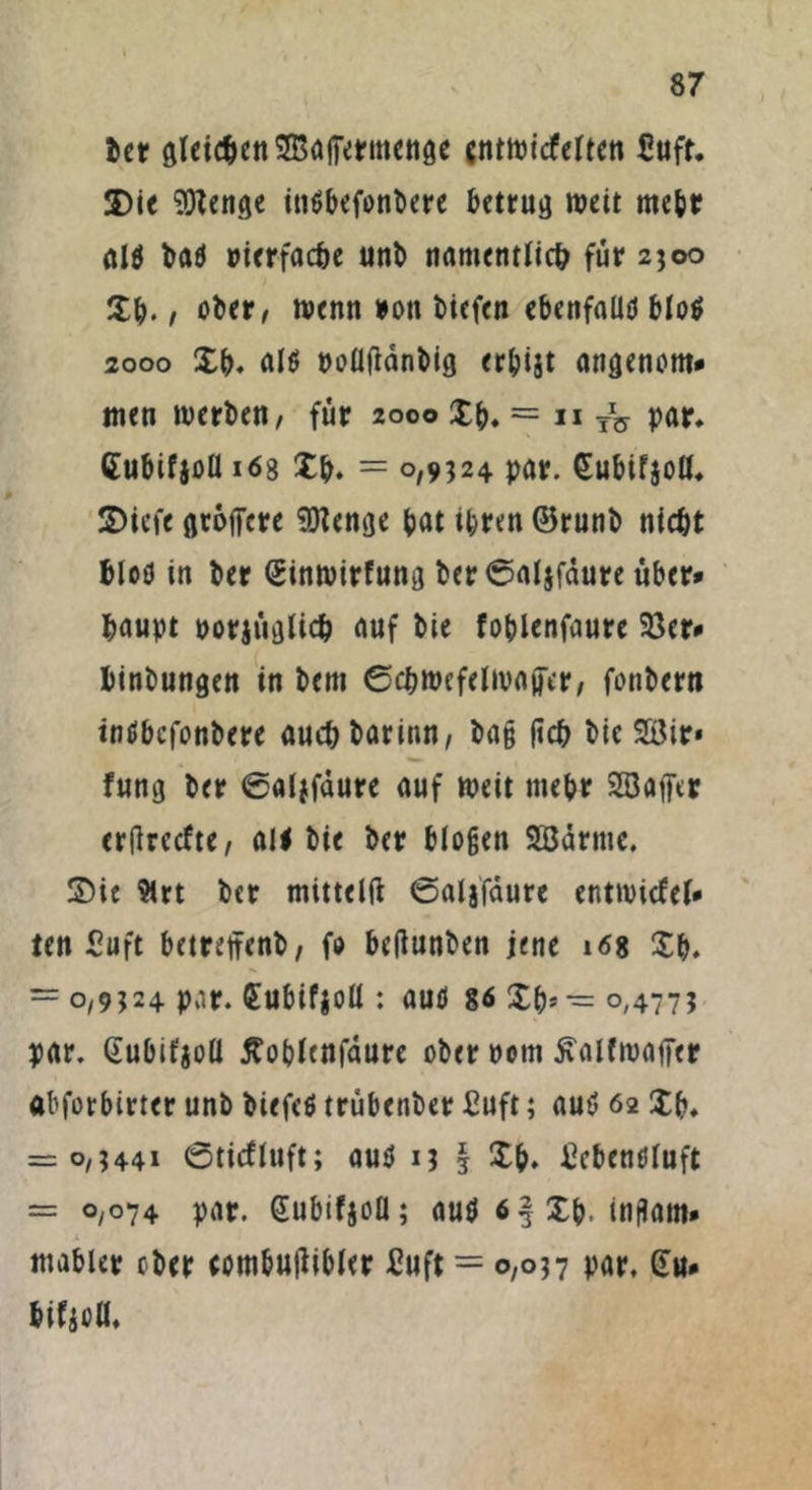 ber gleichen SBaifermenge cntwicfelten £uft. SDie SOtenge inöbcfonDcrc betrug weit mehr ald bad »ierfacöe unb tirtmenrltc^ für 2300 Xb. , ober, wenn »ott biefen ebenfaüd blöd 2000 Xb. ald poütfdnbig erbijt angenom* tuen werben, für 2000 Xb. = n TV par. Cubifjoll 168 Xb. = 0,9324 par. Subifjod. X)icfe gröffere $Renge bat ihren ©runb nicht fciod in ber (Sinwirfung ber ©aljfäure über» baupt porjüglicb auf bie foblenfaure 23er* binbungen in bem ©cbwefelwaücr, fonbertt indbefonbere auebbarinn, bag (ich bie Süir* fung ber ©aiffdure auf weit mebr 2Bajfcr erfireefte, all bie ber biogen 2Bdrmc. X)ie 9irt ber mittelft ©aljfdure entwiefef* ten 5uft betreffenb, fo betfunben jene 168 Xb. = 0,9324 par. £ubif$oü : aud 86 Xb» — 0,477? par. (iubifjoü Äoblcnfdure ober ootn 5\alfwajier abforbirter unb biefcd trübenber £uft; aud 62 Xb. = 0,3441 ©ticfluft; aud 13 I Xb. £cbendluft = 0,074 par. (Eubifjoü; aud 6 § Xb. inflam* mabler ober cotnbutfibler £uft = 0,037 par. (tu* bif$oll.