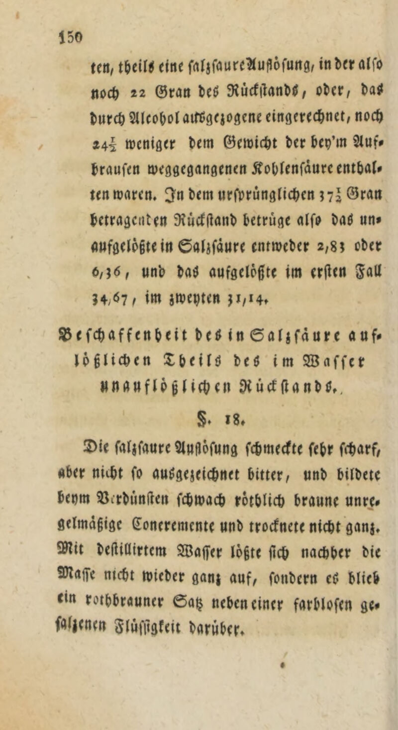 teil, theil* eine fafsfaureHuflofung, in bet alfo noch 22 ©ran beö JKücftfanbS, ober, bas» burch Sllcobol aitfgejogene eingerechnet, noch *44 weniger betn ©ewirht ber bep’m 2luf* braufen weggegangenen Äoblenfaurcentbal* ten waren. 3n bem urfprünglichen ©ran hetragenten Diucftfanb betrüge alfo baö un* aufgelegtem ©alzfdure enrmeber 2,8 \ ober 6,j6, unb bas aufgelegte im ergen $all 34/07, im zweiten SJefchaffenheit be$ in ©aljfäure auf* lö glichen Xheilö beö im SB aff er unauflöslichen SKücfganbs,, §• 18» ®ie faljfaurc Sluilöfung fehmeefte febr föarf, aber nuht fo ausgezeichnet bitter, unb bilbete benm 95itbün(len fchwach röthlich braune unre* gelmägige Qfoneremente unb troefnete nicht ganj, 50tit befiillirtem SBafler legte geh nachher bie SKajfe ntcht wieber ganj auf, fotibern eS blieb ein rotbbrauner 0a$ neben einer farblofen ge* faljenen Slüfiigfeit barüber»