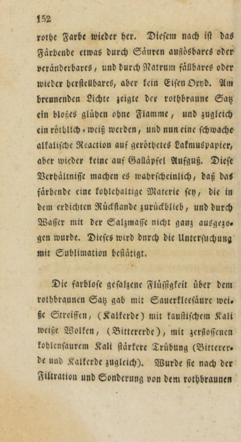 m roße Farbe wiebcr -er. liefern naß ift ba$ Färbenbe etwas burß Satiren auflösbares ober »eränberbareö, uni) burß 9?atram faßbares ol>cr wteber berficßbarcS, aber fein (Etfea £>rt)b. 2lm brennettben Sichte jeigte ber rot-braune Sa$ ein blopeS glüben ebne Stamme, unb jugteiß ein rößliß * weiß weilen, unb nun eine fßwaße alfalifße SReactton auf gerbßeteS CafntuSpapier, aber wieber feine auf ©afläpfcl &ufgu§. S>iefc 23crbdltnige maßen ctf wabrfßeinliß, bag baö fdrbcnbc eine foblc-attigc üttarerte fei), bie in bem erbißten sRürflfanbe jurücfblieb, unb burß SBajfer mit ber Saljmaffc nißt ganj auSgejo* gen würbe, ©iefcs wirb bttrß bie Untcrfußung mit Sublimation beftdttgt. 2>ie farbtofe gefabene Flufftgfcit über bem rotbbraunen Sa£ gab mit Sauerflecfäure wei» §c Streifen, (£alferbe) mit fauftifßem ßali weife SBolfcn, (93ittcrerbe), mit jergoffenen fobtenfautem £ali fidrfere Trübung (bitterer* ^e unb duUferbc jugleiß). 9Burbe fic naß ber Filtration unb Sonberung non bem roßbraunen