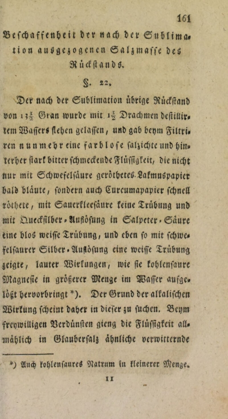 2$ efch affenbeit btr nach ber ©ublima* tion ausgewogenen 0«Ijntßffe beö 9i ii cf fi a n 10, §. 22, 2)er nad) ber (Sublimation übrige ftüdfflanb »on ©ran würbe mit Drachmen bcfiiüir» tem SBafferl flehen gelaffen, uni» gab bepm Siltri» ren nunmehr eine farblofe fälschte unb bin* terber flarf bitter fehmeefenbe ftlüffigfeit, bie nicht nur mit ©chwefelfdure gcrotbeteS Safmnöpapiet * halb blaute, fonbern auch Gurcumapapier fchnetl rotbete, mit ©auerfleefdure feine £rnbung urtb mit Ötuecffflber»fluflöfttng in 0alpeter* ©dure eine blo$ weiffe Trübung, unb eben fo mit fchwe* felfaurer ©ilber.5luflofung eine weiffe Trübung zeigte, lauter SBirfungen, t»ie ftc foblenfaurc SHagnefie in größerer Stenge im SBaffer aufge* loßt heroorbringt *). 2)er ©runb ber alfalifchen SBirfung fcheint baber in biefer ju fuchen. 23epm freiwilligen Verbunden gieng bie Slüfitgfeit all* mählich in ©lauberfalj ähnliche oerwitternbe *; 2luch foblenfaure* Matrum in fleinerer gftenge. ii