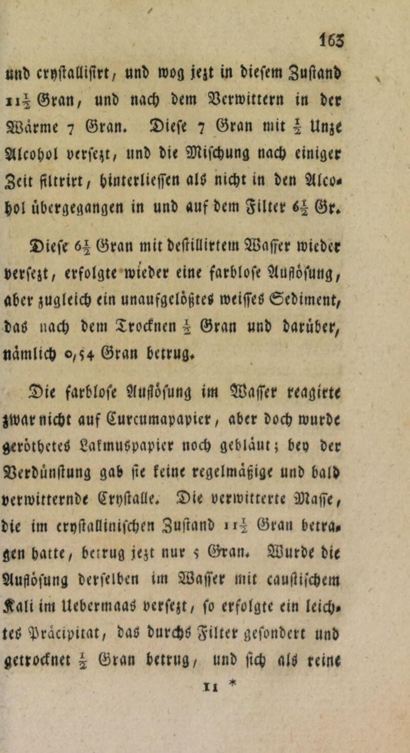 unb crpftallijtrt, unb roog jejt in tiefem Suftanb ui ©ran, unb nacb betn Söcrmtttern in bcr SB arme 7 ©ran, S)iefe 7 ©ran mit i Unje Stlcobol perfekt, unb bie SDfifcbung nach einiger Seit fUtrirt, binterliejfen alö nicht in ben 2ilco- toi übergegangen in unb auf bem Silier 6f ©r* 2)iefe 6| ©ran mit beftillirtem SBajfer roieber berfejt, erfolgte mietet eine farblofe Sluflofuttg, aber jugleict ein unaufgelegte# weifte# ©ebiment, baö nach betn Xrocfnen i ©ran unb baruber, nämlich 0,54 ©ran betrug, £>ie farblofe Sluffofung im SBafter reagirte $war nicht auf Gturcumapapier, aber hoch mürbe gerotbeteö ßafmutfpapier noch gebläut; bep ber SSerbüntfung gab jie feine regelmäßige unb halb perwitternbe (Jrpftaüe, Sie oermitterte üttafte, bie im erpftallinifcben Suftattb ui ©ran betra* gen batte/ betrug jejt nur $ G5ran, Süurbe bie Sluflöfung berfelben im SSafter mit cauflifc&em ßali im Uebermaa# perfejt, fo erfolgte ein leich» tetf ^racipitat, ba# burdj# Jilter gefonbert unb getroefnet | ©ran betrug, unb ftch al# reine 11